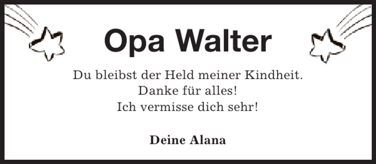 <p>Opa Walter<br />Du bleibst der Held meiner Kindheit.<br />Danke für alles!<br />Ich vermisse dich sehr!<br />Deine Alana</p>