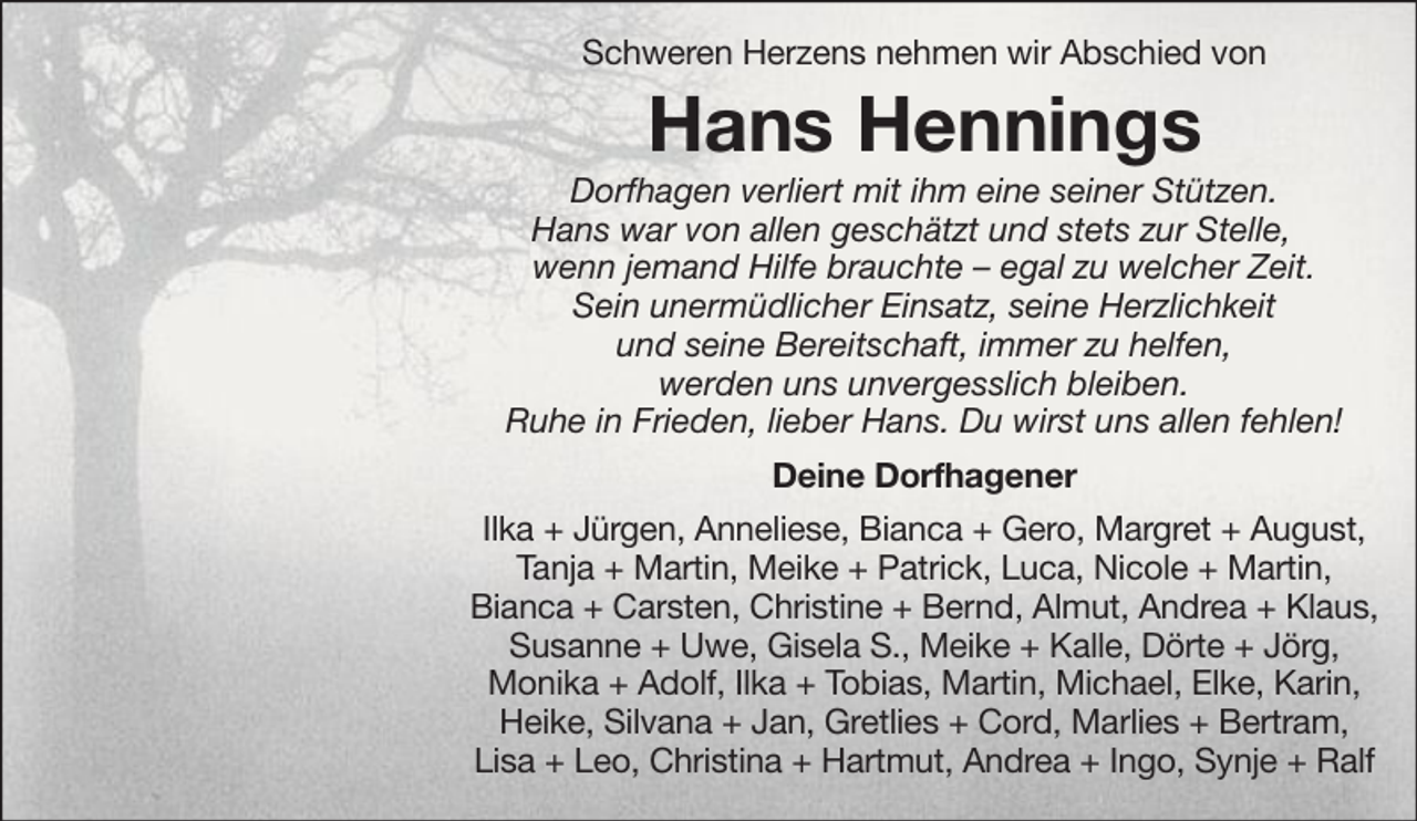 <p>Schweren Herzens nehmen wir Abschied von</p><p>Hans Hennings<br />Dorfhagen verliert mit ihm eine seiner Stützen.<br />Hans war von allen geschätzt und stets zur Stelle,<br />wenn jemand Hilfe brauchte – egal zu welcher Zeit.<br />Sein unermüdlicher Einsatz, seine Herzlichkeit<br />und seine Bereitschaft, immer zu helfen,<br />werden uns unvergesslich bleiben.<br />Ruhe in Frieden, lieber Hans. Du wirst uns allen fehlen!<br />Deine Dorfhagener<br />Ilka + Jürgen, Anneliese, Bianca + Gero, Margret + August,<br />Tanja + Martin, Meike + Patrick, Luca, Nicole + Martin,<br />Bianca + Carsten, Christine + Bernd, Almut, Andrea + Klaus,<br />Susanne + Uwe, Gisela S., Meike + Kalle, Dörte + Jörg,<br />Monika + Adolf, Ilka + Tobias, Martin, Michael, Elke, Karin,<br />Heike, Silvana + Jan, Gretlies + Cord, Marlies + Bertram,<br />Lisa + Leo, Christina + Hartmut, Andrea + Ingo, Synje + Ralf</p>