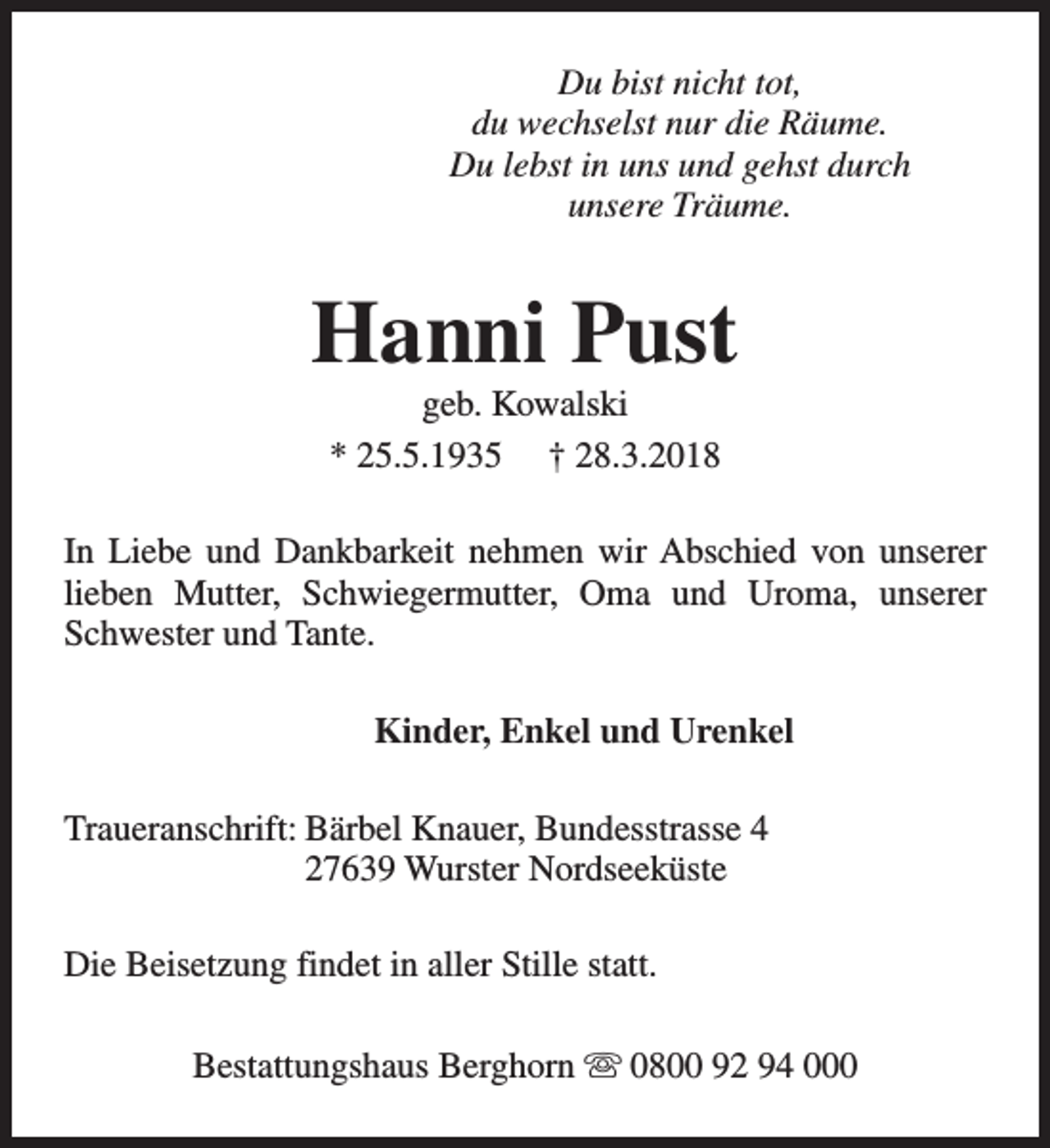<p>Du bist nicht tot,<br />du wechselst nur die Räume.<br />Du lebst in uns und gehst durch<br />unsere Träume.</p><p>Hanni Pust<br />geb. Kowalski<br />* 25.5.1935 † 28.3.2018</p><p>In Liebe und Dankbarkeit nehmen wir Abschied von unserer<br />lieben Mutter, Schwiegermutter, Oma und Uroma, unserer<br />Schwester und Tante.<br />Kinder, Enkel und Urenkel<br />Traueranschrift: Bärbel Knauer, Bundesstrasse 4<br />27639 Wurster Nordseeküste<br />Die Beisetzung findet in aller Stille statt.<br />Bestattungshaus Berghorn s 0800 92 94 000</p>