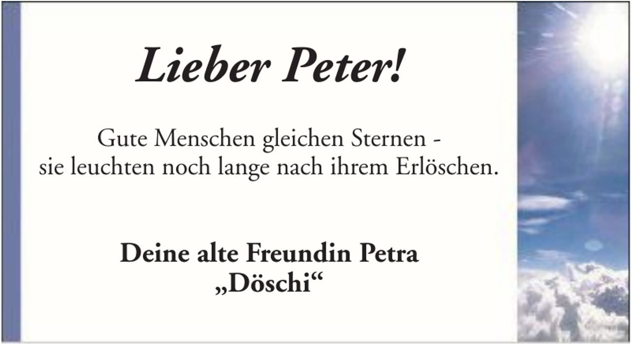 <p>Lieber Peter!<br />Gute Menschen gleichen Sternen sie leuchten noch lange nach ihrem Erlöschen.</p><p>Deine alte Freundin Petra<br />„Döschi“</p>