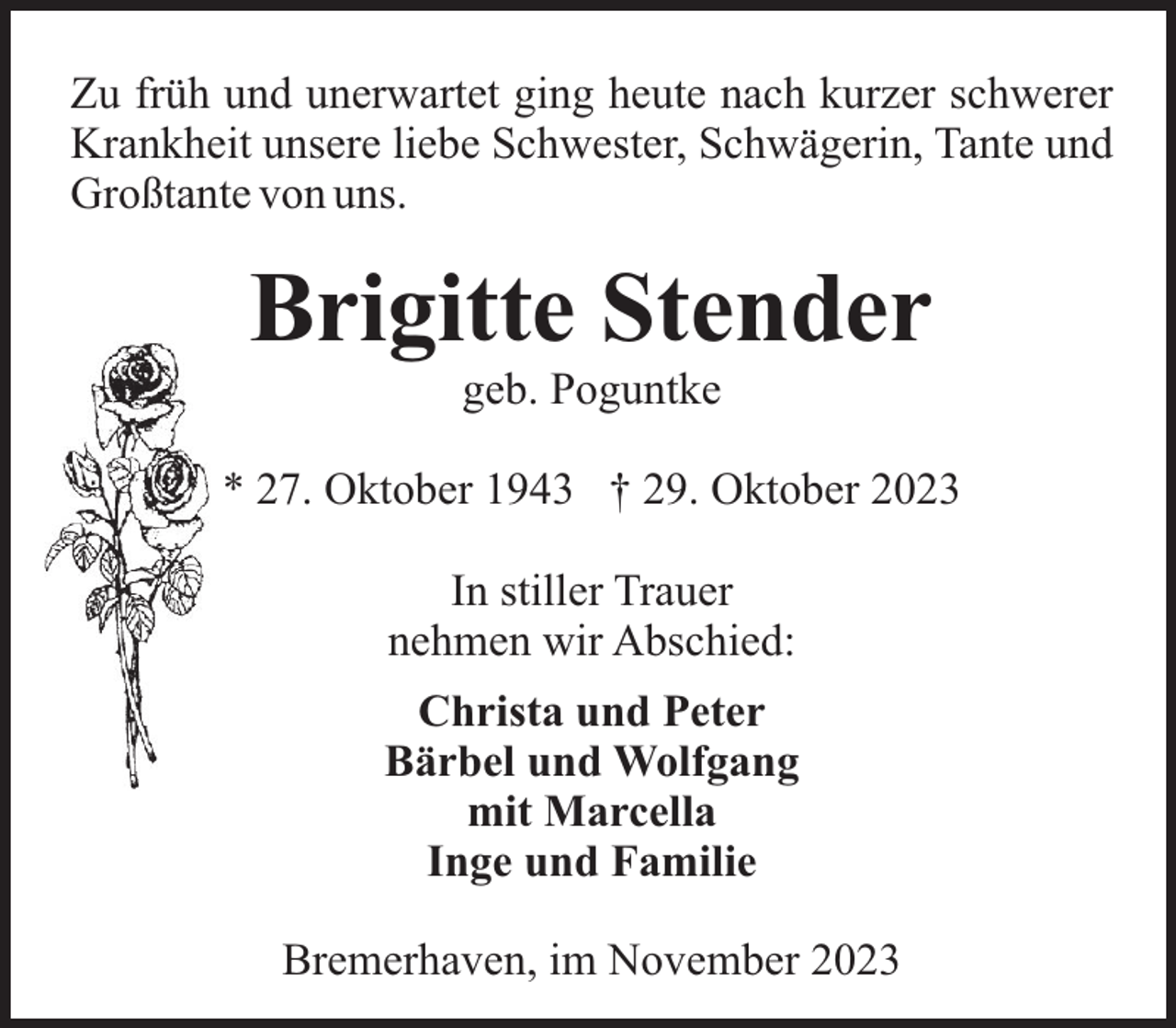 <p>Zu früh und unerwartet ging heute nach kurzer schwerer<br />Krankheit unsere liebe Schwester, Schwägerin, Tante und<br />Großtante von uns.</p><p>Brigitte Stender<br />geb. Poguntke<br />* 27. Oktober 1943 † 29. Oktober 2023<br />In stiller Trauer<br />nehmen wir Abschied:<br />Christa und Peter<br />Bärbel und Wolfgang<br />mit Marcella<br />Inge und Familie<br />Bremerhaven, im November 2023</p>