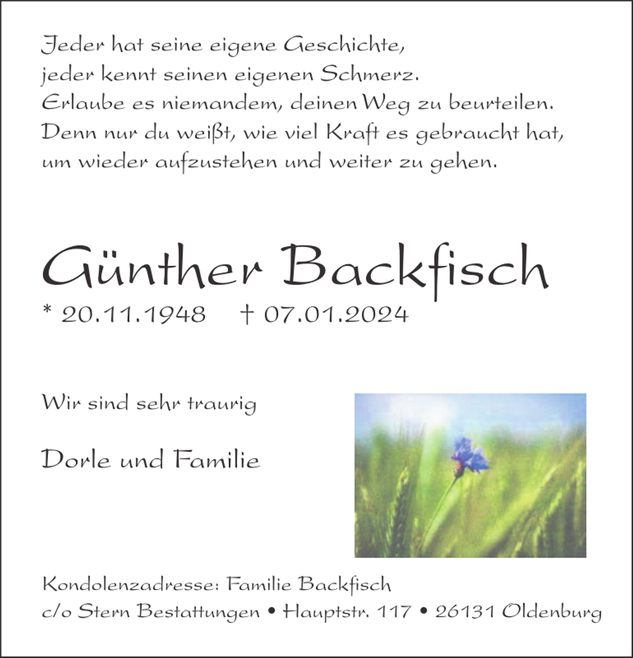 <p>Jeder hat seine eigene Geschichte,<br />jeder kennt seinen eigenen Schmerz.<br />Erlaube es niemandem, deinen Weg zu beurteilen.<br />Denn nur du weißt, wie viel Kraft es gebraucht hat,<br />um wieder aufzustehen und weiter zu gehen.</p><p>Günther Backﬁsch</p><p>* 20.11.1948</p><p>† 07.01.2024</p><p>Wir sind sehr traurig</p><p>Dorle und Familie</p><p>Kondolenzadresse: Familie Backﬁsch<br />c/o Stern Bestattungen • Hauptstr. 117 • 26131 Oldenburg</p>