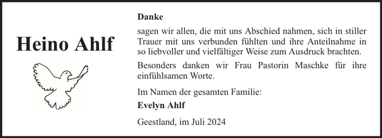 <p>Danke</p><p>Heino Ahlf</p><p>sagen wir allen, die mit uns Abschied nahmen, sich in stiller<br />Trauer mit uns verbunden fühlten und ihre Anteilnahme in<br />so liebvoller und vielfältiger Weise zum Ausdruck brachten.<br />Besonders danken wir Frau Pastorin Maschke für ihre<br />einfühlsamen Worte.<br />Im Namen der gesamten Familie:<br />Evelyn Ahlf<br />Geestland, im Juli 2024</p>