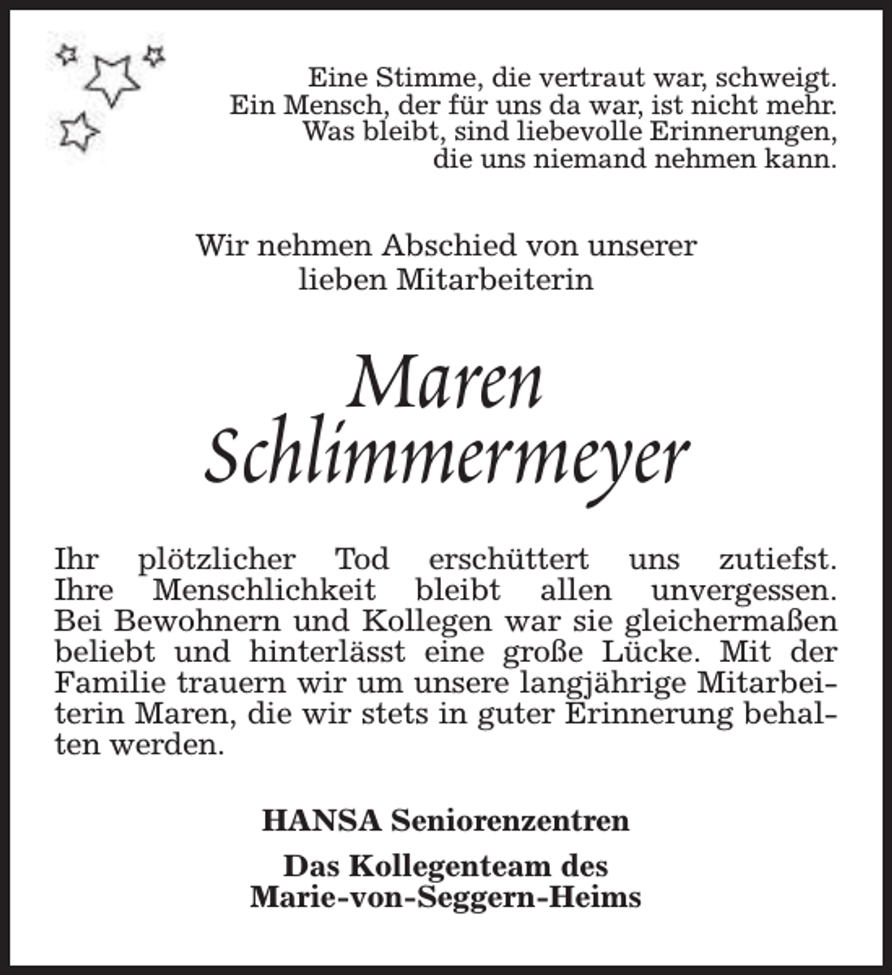 <p>Eine Stimme, die vertraut war, schweigt.<br />Ein Mensch, der für uns da war, ist nicht mehr.<br />Was bleibt, sind liebevolle Erinnerungen,<br />die uns niemand nehmen kann.</p><p>Wir nehmen Abschied von unserer<br />lieben Mitarbeiterin</p><p>Maren<br />Schlimmermeyer<br />Ihr plötzlicher Tod erschüttert uns zutiefst.<br />Ihre Menschlichkeit bleibt allen unvergessen.<br />Bei Bewohnern und Kollegen war sie gleichermaßen<br />beliebt und hinterlässt eine große Lücke. Mit der<br />Familie trauern wir um unsere langjährige Mitarbeiterin Maren, die wir stets in guter Erinnerung behalten werden.<br />HANSA Seniorenzentren<br />Das Kollegenteam des<br />Marie-von-Seggern-Heims</p>