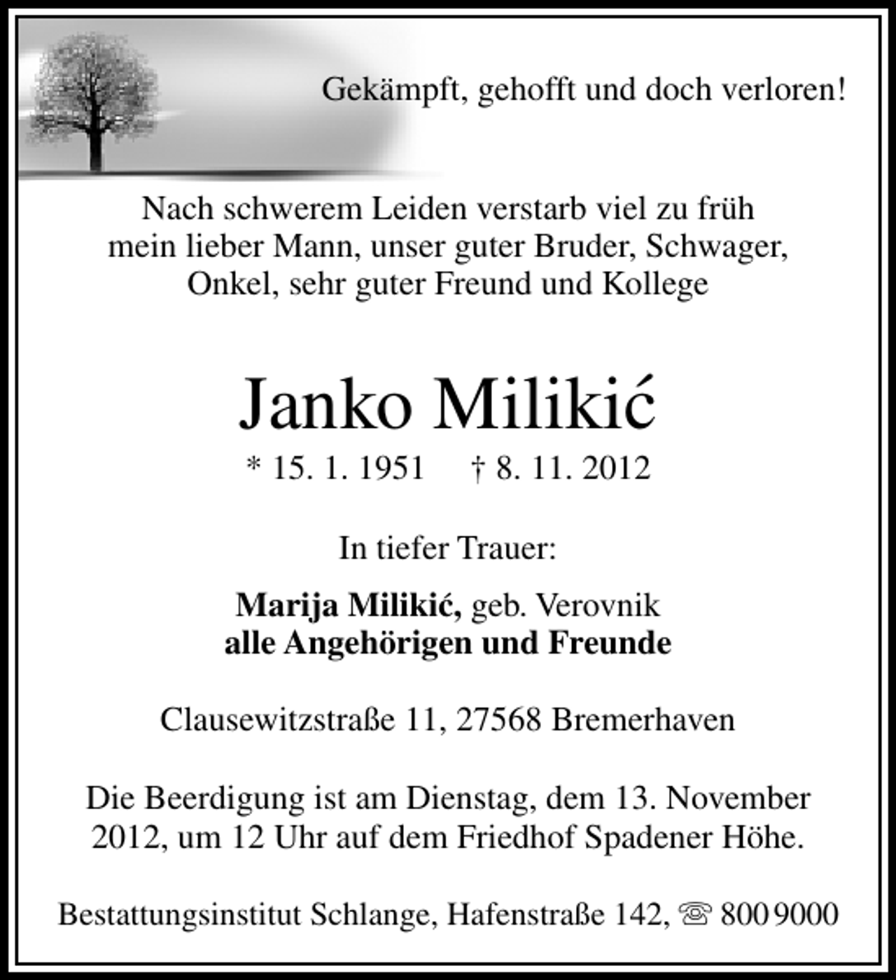 <p>Gekämpft, gehofft und doch verloren!<br />Nach schwerem Leiden verstarb viel zu früh<br />mein lieber Mann, unser guter Bruder, Schwager,<br />Onkel, sehr guter Freund und Kollege</p><p>´<br />Janko Milikic<br />* 15. 1. 1951</p><p>† 8. 11. 2012</p><p>In tiefer Trauer:<br />Marija Milikic, geb. Verovnik<br />´<br />alle Angehörigen und Freunde<br />Clausewitzstraße 11, 27568 Bremerhaven<br />Die Beerdigung ist am Dienstag, dem 13. November<br />2012, um 12 Uhr auf dem Friedhof Spadener Höhe.<br />Bestattungsinstitut Schlange, Hafenstraße 142,  800 9000</p>