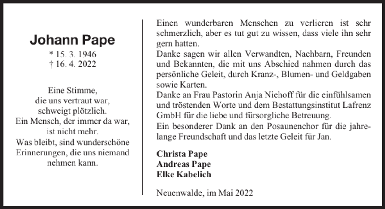 <p>Johann Pape<br />* 15. 3. 1946<br />† 16. 4. 2022</p><p>Eine Stimme,<br />die uns vertraut war,<br />schweigt plötzlich.<br />Ein Mensch, der immer da war,<br />ist nicht mehr.<br />Was bleibt, sind wunderschöne<br />Erinnerungen, die uns niemand<br />nehmen kann.</p><p>Einen wunderbaren Menschen zu verlieren ist sehr<br />schmerzlich, aber es tut gut zu wissen, dass viele ihn sehr<br />gern hatten.<br />Danke sagen wir allen Verwandten, Nachbarn, Freunden<br />und Bekannten, die mit uns Abschied nahmen durch das<br />persönliche Geleit, durch Kranz-, Blumen- und Geldgaben<br />sowie Karten.<br />Danke an Frau Pastorin Anja Niehoff für die einfühlsamen<br />und tröstenden Worte und dem Bestattungsinstitut Lafrenz<br />GmbH für die liebe und fürsorgliche Betreuung.<br />Ein besonderer Dank an den Posaunenchor für die jahrelange Freundschaft und das letzte Geleit für Jan.<br />Christa Pape<br />Andreas Pape<br />Elke Kabelich<br />Neuenwalde, im Mai 2022</p>
