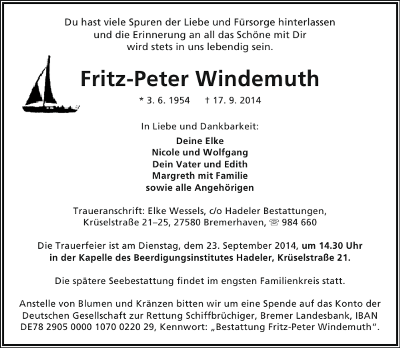 <p>Du hast viele Spuren der Liebe und Fürsorge hinterlassen<br />und die Erinnerung an all das Schöne mit Dir<br />wird stets in uns lebendig sein.</p><p>Fritz-Peter Windemuth<br />* 3. 6. 1954</p><p>† 17. 9. 2014</p><p>In Liebe und Dankbarkeit:<br />Deine Elke<br />Nicole und Wolfgang<br />Dein Vater und Edith<br />Margreth mit Familie<br />sowie alle Angehörigen<br />Traueranschrift: Elke Wessels, c/o Hadeler Bestattungen,<br />Krüselstraße 21–25, 27580 Bremerhaven,  984 660<br />Die Trauerfeier ist am Dienstag, dem 23. September 2014, um 14.30 Uhr<br />in der Kapelle des Beerdigungsinstitutes Hadeler, Krüselstraße 21.<br />Die spätere Seebestattung findet im engsten Familienkreis statt.<br />Anstelle von Blumen und Kränzen bitten wir um eine Spende auf das Konto der<br />Deutschen Gesellschaft zur Rettung Schiffbrüchiger, Bremer Landesbank, IBAN<br />DE78 2905 0000 107220 29, Kennwort: „Bestattung Fritz-Peter Windemuth“.</p>