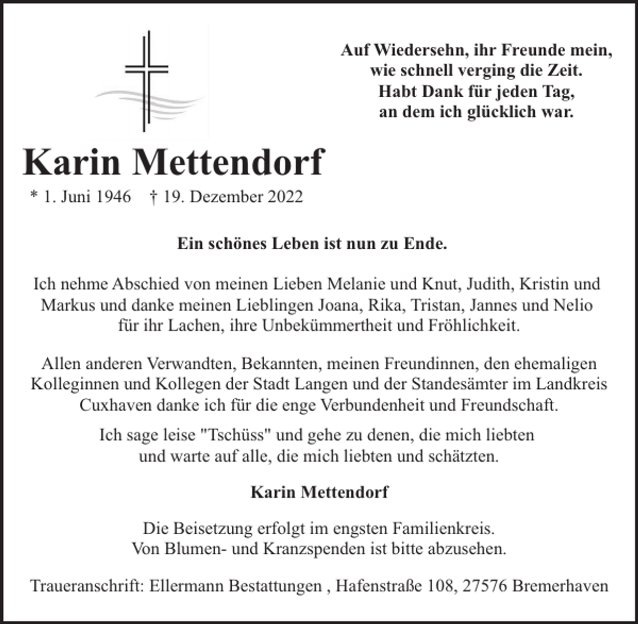 <p>Auf Wiedersehn, ihr Freunde mein,<br />wie schnell verging die Zeit.<br />Habt Dank für jeden Tag,<br />an dem ich glücklich war.</p><p>Karin Mettendorf<br />* 1. Juni 1946</p><p>† 19. Dezember 2022</p><p>Ein schönes Leben ist nun zu Ende.<br />Ich nehme Abschied von meinen Lieben Melanie und Knut, Judith, Kristin und<br />Markus und danke meinen Lieblingen Joana, Rika, Tristan, Jannes und Nelio<br />für ihr Lachen, ihre Unbekümmertheit und Fröhlichkeit.<br />Allen anderen Verwandten, Bekannten, meinen Freundinnen, den ehemaligen<br />Kolleginnen und Kollegen der Stadt Langen und der Standesämter im Landkreis<br />Cuxhaven danke ich für die enge Verbundenheit und Freundschaft.<br />Ich sage leise "Tschüss" und gehe zu denen, die mich liebten<br />und warte auf alle, die mich liebten und schätzten.<br />Karin Mettendorf<br />Die Beisetzung erfolgt im engsten Familienkreis.<br />Von Blumen- und Kranzspenden ist bitte abzusehen.<br />Traueranschrift: Ellermann Bestattungen , Hafenstraße 108, 27576 Bremerhaven</p>