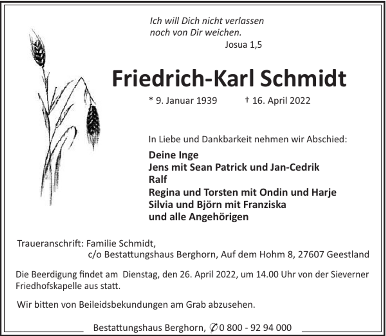 <p>Ich will Dich nicht verlassen<br />noch von Dir weichen.<br />Josua 1,5</p><p>Friedrich-Karl Schmidt<br />* 9. Januar 1939</p><p>† 16. April 2022</p><p>In Liebe und Dankbarkeit nehmen wir Abschied:</p><p>Deine Inge<br />Jens mit Sean Patrick und Jan-Cedrik<br />Ralf<br />Regina und Torsten mit Ondin und Harje<br />Silvia und Björn mit Franziska<br />und alle Angehörigen<br />Traueranschri!: Familie Schmidt,<br />c/o Besta"ungshaus Berghorn, Auf dem Hohm 8, 27607 Geestland<br />Die Beerdigung ﬁndet am Dienstag, den 26. April 2022, um 14.00 Uhr von der Sieverner<br />Friedhofskapelle aus sta".<br />Wir bi"en von Beileidsbekundungen am Grab abzusehen.<br />Besta"ungshaus Berghorn, * 0 800 - 92 94 000</p>