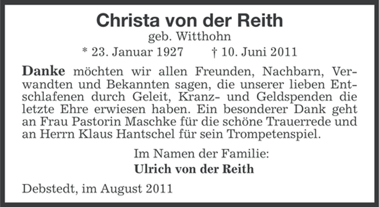 <p>Christa von der Reith<br />geb. Witthohn<br />* 23. Januar 1927<br />† 10. Juni 2011</p><p>Danke möchten wir allen Freunden, Nachbarn, Verwandten und Bekannten sagen, die unserer lieben Entschlafenen durch Geleit, Kranz- und Geldspenden die<br />letzte Ehre erwiesen haben. Ein besonderer Dank geht<br />an Frau Pastorin Maschke für die schöne Trauerrede und<br />an Herrn Klaus Hantschel für sein Trompetenspiel.<br />Im Namen der Familie:<br />Ulrich von der Reith<br />Debstedt, im August 2011</p>