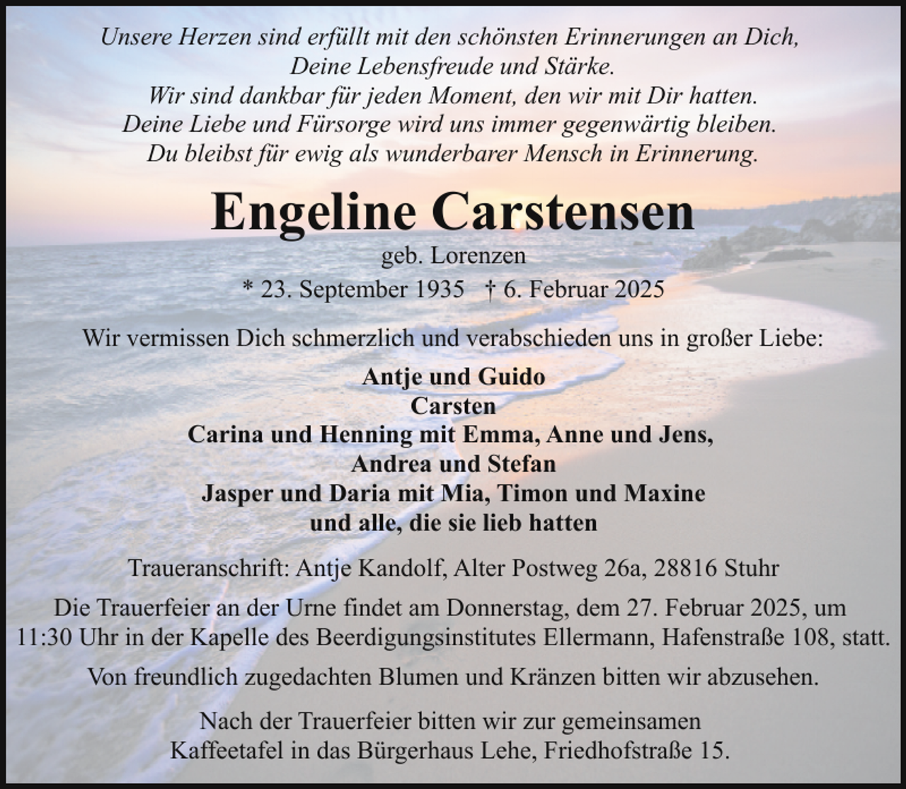 <p>Unsere Herzen sind erfüllt mit den schönsten Erinnerungen an Dich,<br />Deine Lebensfreude und Stärke.<br />Wir sind dankbar für jeden Moment, den wir mit Dir hatten.<br />Deine Liebe und Fürsorge wird uns immer gegenwärtig bleiben.<br />Du bleibst für ewig als wunderbarer Mensch in Erinnerung.</p><p>Engeline Carstensen<br />geb. Lorenzen<br />* 23. September 1935 † 6. Februar 2025</p><p>Wir vermissen Dich schmerzlich und verabschieden uns in großer Liebe:<br />Antje und Guido<br />Carsten<br />Carina und Henning mit Emma, Anne und Jens,<br />Andrea und Stefan<br />Jasper und Daria mit Mia, Timon und Maxine<br />und alle, die sie lieb hatten<br />Traueranschrift: Antje Kandolf, Alter Postweg 26a, 28816 Stuhr<br />Die Trauerfeier an der Urne findet am Donnerstag, dem 27. Februar 2025, um<br />11:30 Uhr in der Kapelle des Beerdigungsinstitutes Ellermann, Hafenstraße 108, statt.<br />Von freundlich zugedachten Blumen und Kränzen bitten wir abzusehen.<br />Nach der Trauerfeier bitten wir zur gemeinsamen<br />Kaffeetafel in das Bürgerhaus Lehe, Friedhofstraße 15.</p>