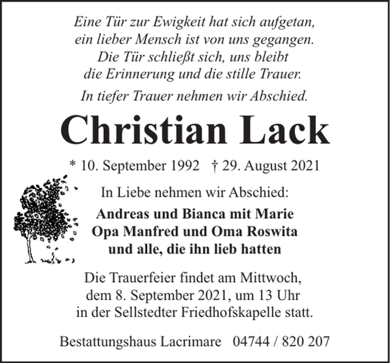<p>Eine Tür zur Ewigkeit hat sich aufgetan,<br />ein lieber Mensch ist von uns gegangen.<br />Die Tür schließt sich, uns bleibt<br />die Erinnerung und die stille Trauer.<br />In tiefer Trauer nehmen wir Abschied.</p><p>Christian Lack<br />* 10. September 1992 † 29. August 2021<br />In Liebe nehmen wir Abschied:<br />Andreas und Bianca mit Marie<br />Opa Manfred und Oma Roswita<br />und alle, die ihn lieb hatten<br />Die Trauerfeier findet am Mittwoch,<br />dem 8. September 2021, um 13 Uhr<br />in der Sellstedter Friedhofskapelle statt.<br />Bestattungshaus Lacrimare 04744 / 87</p>