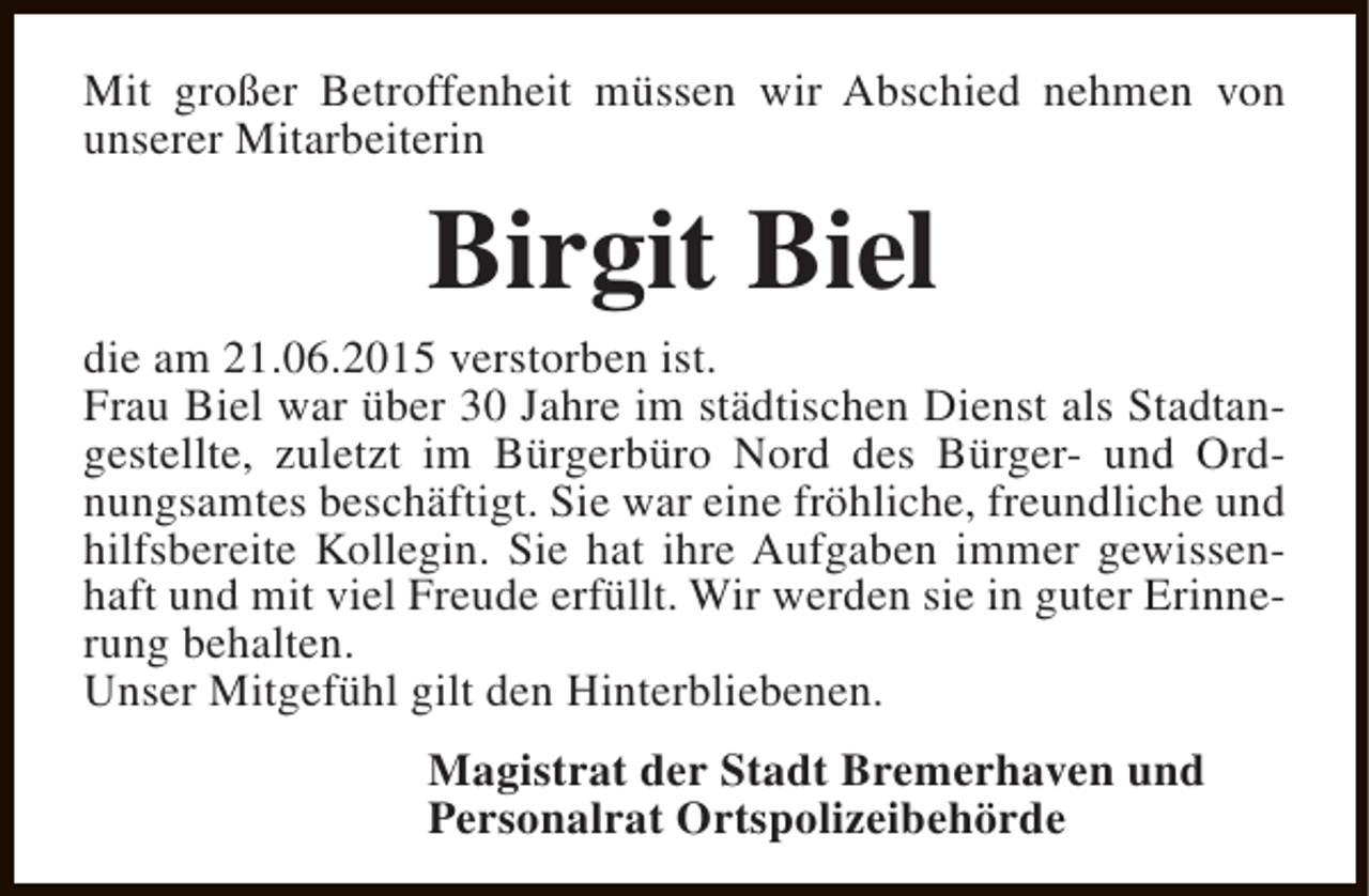 <p>Mit großer Betroffenheit müssen wir Abschied nehmen von<br />unserer Mitarbeiterin</p><p>Birgit Biel</p><p>die am 21.06.2015 verstorben ist.<br />Frau Biel war über 30 Jahre im städtischen Dienst als Stadtangestellte, zuletzt im Bürgerbüro Nord des Bürger- und Ordnungsamtes beschäftigt. Sie war eine fröhliche, freundliche und<br />hilfsbereite Kollegin. Sie hat ihre Aufgaben immer gewissenhaft und mit viel Freude erfüllt. Wir werden sie in guter Erinnerung behalten.<br />Unser Mitgefühl gilt den Hinterbliebenen.<br />Magistrat der Stadt Bremerhaven und<br />Personalrat Ortspolizeibehörde</p>