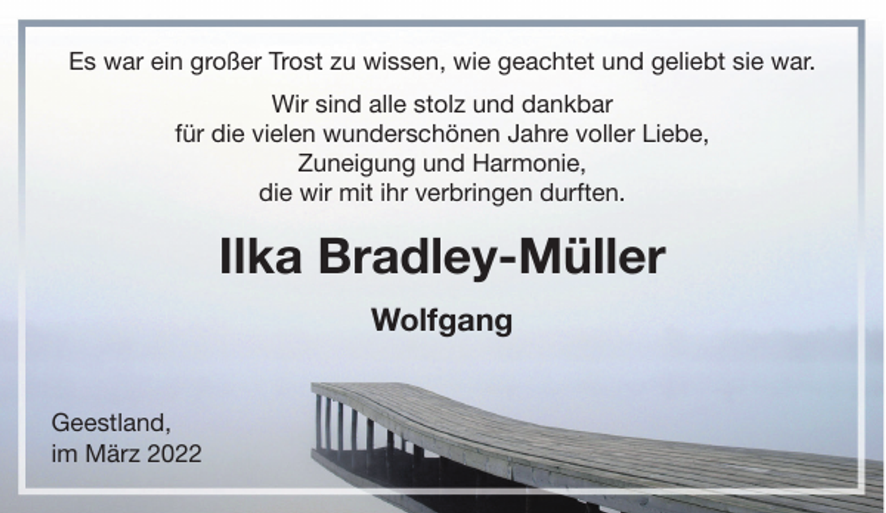 <p>Es war ein großer Trost zu wissen, wie geachtet und geliebt sie war.<br />Wir sind alle stolz und dankbar<br />für die vielen wunderschönen Jahre voller Liebe,<br />Zuneigung und Harmonie,<br />die wir mit ihr verbringen durften.</p><p>Ilka Bradley-Müller<br />Wolfgang<br />Geestland,<br />im März 2022</p>