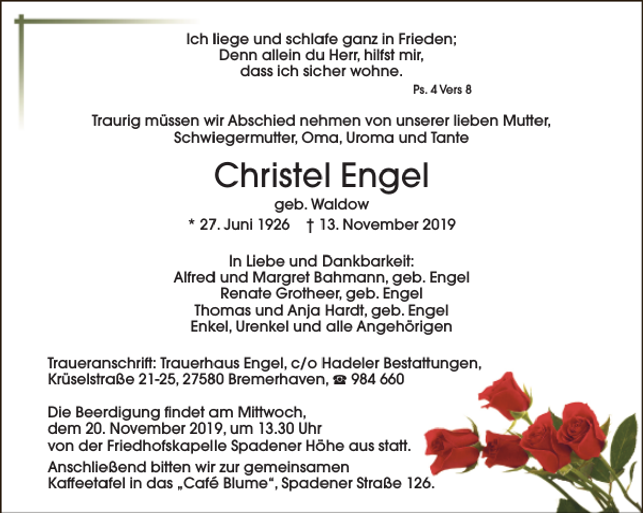 <p>Ich liege und schlafe ganz in Frieden;<br />Denn allein du Herr, hilfst mir,<br />dass ich sicher wohne.<br />Ps. 4 Vers 8</p><p>Traurig müssen wir Abschied nehmen von unserer lieben Mutter,<br />Schwiegermutter, Oma, Uroma und Tante</p><p>Christel Engel</p><p>geb. Waldow<br />* 27. Juni 1926 † 13. November 2019<br />In Liebe und Dankbarkeit:<br />Alfred und Margret Bahmann, geb. Engel<br />Renate Grotheer, geb. Engel<br />Thomas und Anja Hardt, geb. Engel<br />Enkel, Urenkel und alle Angehörigen<br />Traueranschrift: Trauerhaus Engel, c/o Hadeler Bestattungen,<br />Krüselstraße 21-25, 27580 Bremerhaven, S 984 660<br />Die Beerdigung findet am Mittwoch,<br />dem 20. November 2019, um 13.30 Uhr<br />von der Friedhofskapelle Spadener Höhe aus statt.<br />Anschließend bitten wir zur gemeinsamen<br />Kaffeetafel in das „Café Blume“, Spadener Straße 126.</p>