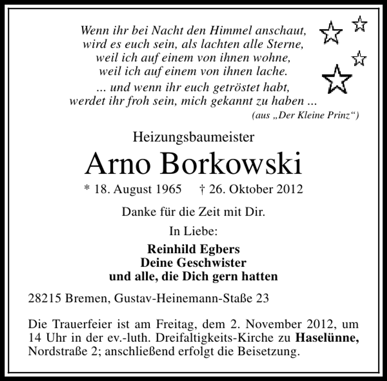 <p>Wenn ihr bei Nacht den Himmel anschaut,<br />wird es euch sein, als lachten alle Sterne,<br />weil ich auf einem von ihnen wohne,<br />weil ich auf einem von ihnen lache.<br />... und wenn ihr euch getröstet habt,<br />werdet ihr froh sein, mich gekannt zu haben ...</p><p>(aus „Der Kleine Prinz“)</p><p>Heizungsbaumeister</p><p>Arno Borkowski</p><p>* 18. August 1965</p><p>† 26. Oktober 2012</p><p>Danke für die Zeit mit Dir.<br />In Liebe:<br />Reinhild Egbers<br />Deine Geschwister<br />und alle, die Dich gern hatten<br />28215 Bremen, Gustav-Heinemann-Staße 23<br />Die Trauerfeier ist am Freitag, dem 2. November 2012, um<br />14 Uhr in der ev.-luth. Dreifaltigkeits-Kirche zu Haselünne,<br />Nordstraße 2; anschließend erfolgt die Beisetzung.</p>