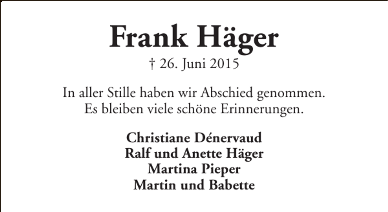 <p>Frank Häger<br />† 26. Juni 2015</p><p>In aller Stille haben wir Abschied genommen.<br />Es bleiben viele schöne Erinnerungen.<br />Christiane Dénervaud<br />Ralf und Anette Häger<br />Martina Pieper<br />Martin und Babette</p>