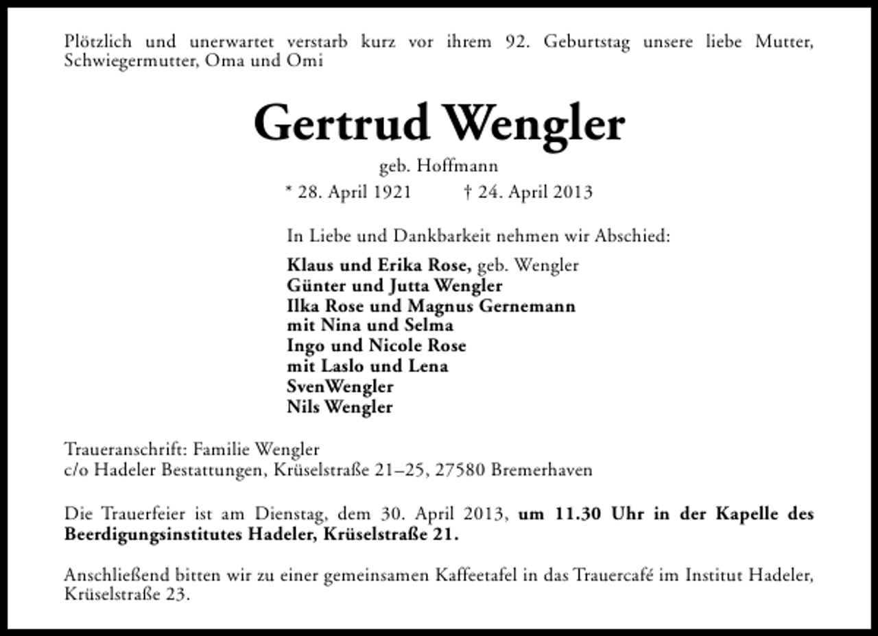 <p>Plötzlich und unerwartet verstarb kurz vor ihrem 92. Geburtstag unsere liebe Mutter,<br />Schwiegermutter, Oma und Omi</p><p>Gertrud Wengler<br />geb. Hoffmann<br />* 28. April 1921<br />† 24. April 2013</p><p>In Liebe und Dankbarkeit nehmen wir Abschied:<br />Klaus und Erika Rose, geb. Wengler<br />Günter und Jutta Wengler<br />Ilka Rose und Magnus Gernemann<br />mit Nina und Selma<br />Ingo und Nicole Rose<br />mit Laslo und Lena<br />SvenWengler<br />Nils Wengler<br />Traueranschrift: Familie Wengler<br />c/o Hadeler Bestattungen, Krüselstraße 21–25, 27580 Bremerhaven<br />Die Trauerfeier ist am Dienstag, dem 30. April 2013, um 11.30 Uhr in der Kapelle des<br />Beerdigungsinstitutes Hadeler, Krüselstraße 21.<br />Anschließend bitten wir zu einer gemeinsamen Kaffeetafel in das Trauercafé im Institut Hadeler,<br />Krüselstraße 23.</p>