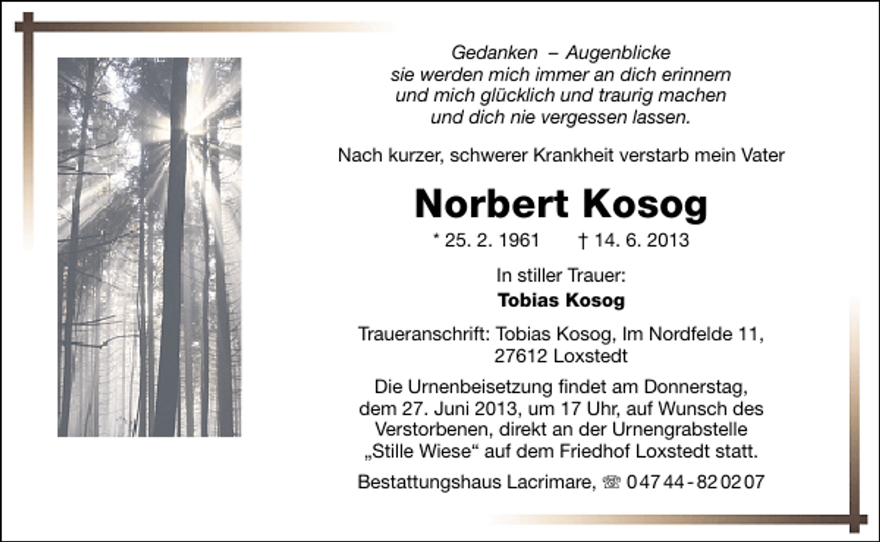 <p>Gedanken – Augenblicke<br />sie werden mich immer an dich erinnern<br />und mich glücklich und traurig machen<br />und dich nie vergessen lassen.<br />Nach kurzer, schwerer Krankheit verstarb mein Vater</p><p>Norbert Kosog<br />* 25. 2. 1961</p><p>† 14. 6. 2013</p><p>In stiller Trauer:<br />Tobias Kosog<br />Traueranschrift: Tobias Kosog, Im Nordfelde 11,<br />27612 Loxstedt<br />Die Urnenbeisetzung ﬁndet am Donnerstag,<br />dem 27. Juni 2013, um 17 Uhr, auf Wunsch des<br />Verstorbenen, direkt an der Urnengrabstelle<br />„Stille Wiese“ auf dem Friedhof Loxstedt statt.<br />Bestattungshaus Lacrimare, T 0 47 44 - 82 02 07</p>
