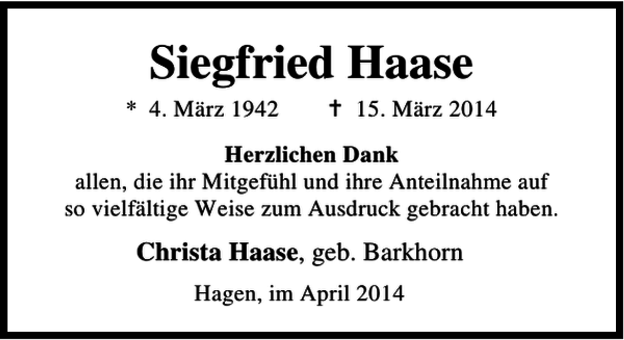 <p>Siegfried Haase</p><p>* 4. März 1942</p><p>15. März 2014</p><p>Herzlichen Dank<br />allen, die ihr Mitgefühl und ihre Anteilnahme auf<br />so vielfältige Weise zum Ausdruck gebracht haben.</p><p>Christa Haase, geb. Barkhorn<br />Hagen, im April 2014</p>