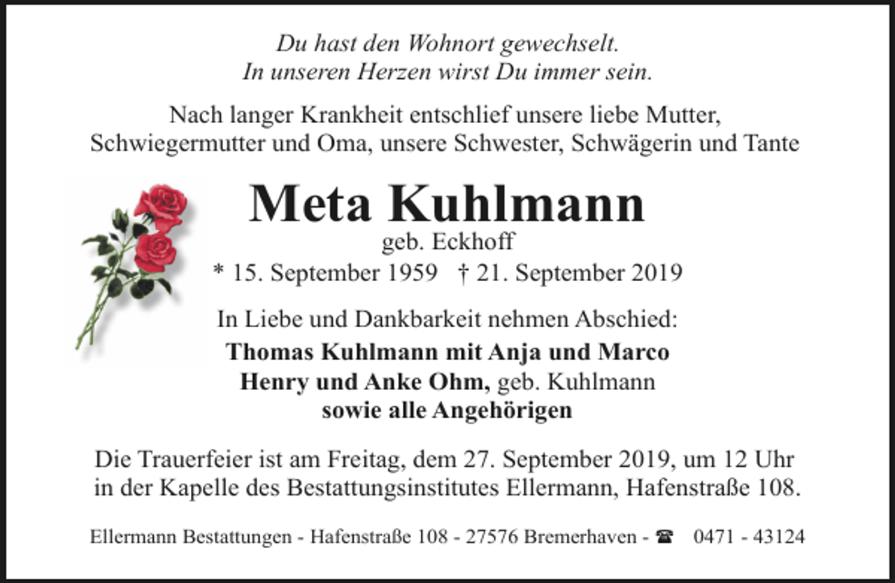 <p>Du hast den Wohnort gewechselt.<br />In unseren Herzen wirst Du immer sein.<br />Nach langer Krankheit entschlief unsere liebe Mutter,<br />Schwiegermutter und Oma, unsere Schwester, Schwägerin und Tante</p><p>Meta Kuhlmann</p><p>geb. Eckhoff<br />* 15. September 1959 † 21. September 2019<br />In Liebe und Dankbarkeit nehmen Abschied:<br />Thomas Kuhlmann mit Anja und Marco<br />Henry und Anke Ohm, geb. Kuhlmann<br />sowie alle Angehörigen<br />Die Trauerfeier ist am Freitag, dem 27. September 2019, um 12 Uhr<br />in der Kapelle des Bestattungsinstitutes Ellermann, Hafenstraße 108.<br />Ellermann Bestattungen - Hafenstraße 108 - 27576 Bremerhaven - ( 0471 - 43124</p>