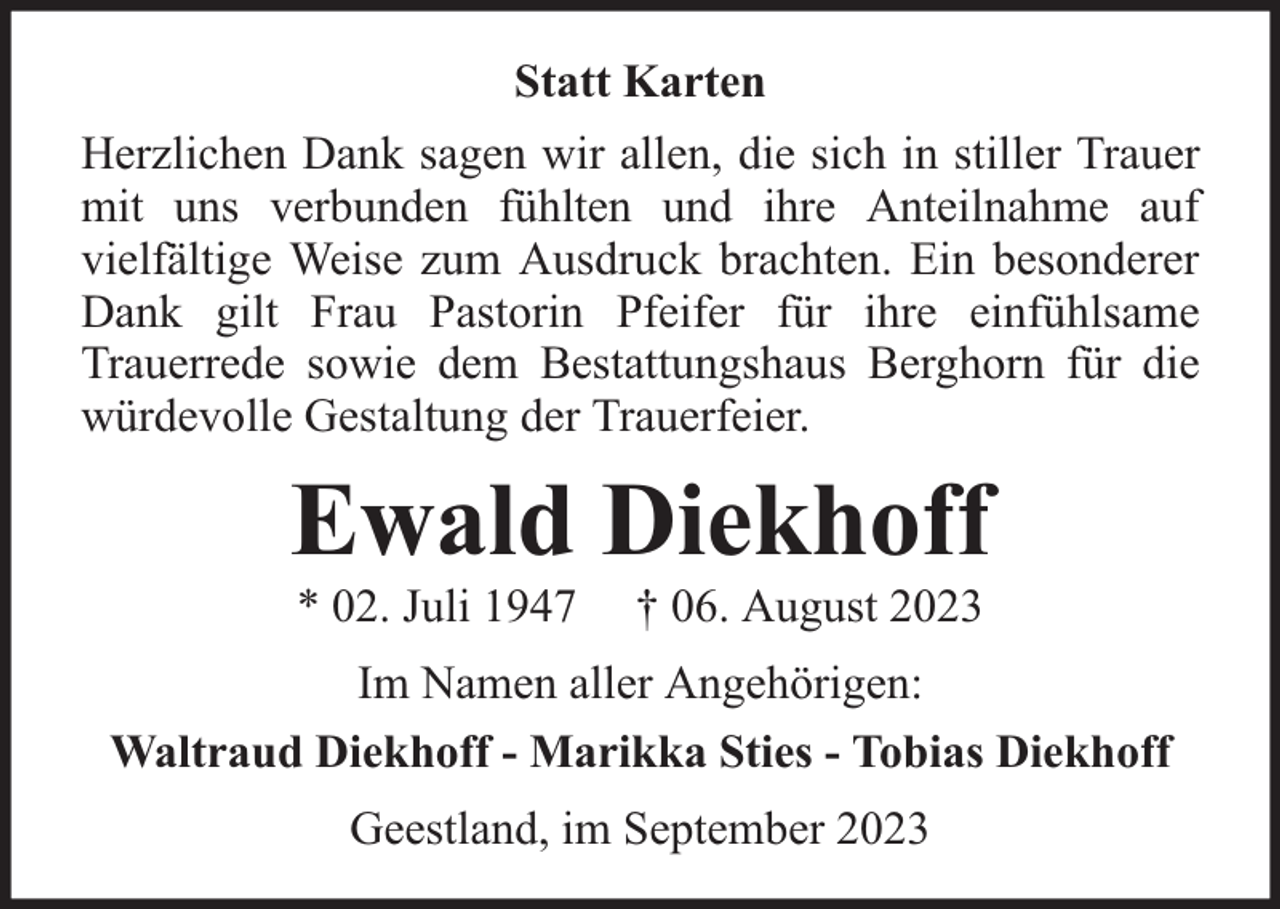 <p>Statt Karten<br />Herzlichen Dank sagen wir allen, die sich in stiller Trauer<br />mit uns verbunden fühlten und ihre Anteilnahme auf<br />vielfältige Weise zum Ausdruck brachten. Ein besonderer<br />Dank gilt Frau Pastorin Pfeifer für ihre einfühlsame<br />Trauerrede sowie dem Bestattungshaus Berghorn für die<br />würdevolle Gestaltung der Trauerfeier.</p><p>Ewald Diekhoff<br />* 02. Juli 1947</p><p>† 06. August 2023</p><p>Im Namen aller Angehörigen:<br />Waltraud Diekhoff - Marikka Sties - Tobias Diekhoff<br />Geestland, im September 2023</p>