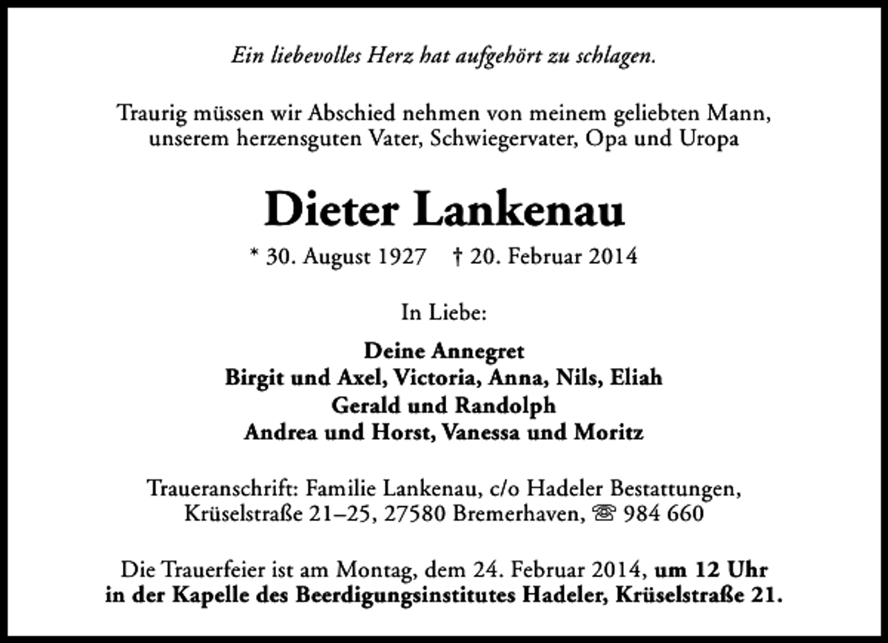 <p>Ein liebevolles Herz hat aufgehört zu schlagen.<br />Traurig müssen wir Abschied nehmen von meinem geliebten Mann,<br />unserem herzensguten Vater, Schwiegervater, Opa und Uropa</p><p>Dieter Lankenau</p><p>* 30. August 1927</p><p>† 20. Februar 2014</p><p>In Liebe:<br />Deine Annegret<br />Birgit und Axel, Victoria, Anna, Nils, Eliah<br />Gerald und Randolph<br />Andrea und Horst, Vanessa und Moritz<br />Traueranschrift: Familie Lankenau, c/o Hadeler Bestattungen,<br />Krüselstraße 21–25, 27580 Bremerhaven, s 984 660<br />Die Trauerfeier ist am Montag, dem 24. Februar 2014, um 12 Uhr<br />in der Kapelle des Beerdigungsinstitutes Hadeler, Krüselstraße 21.</p>