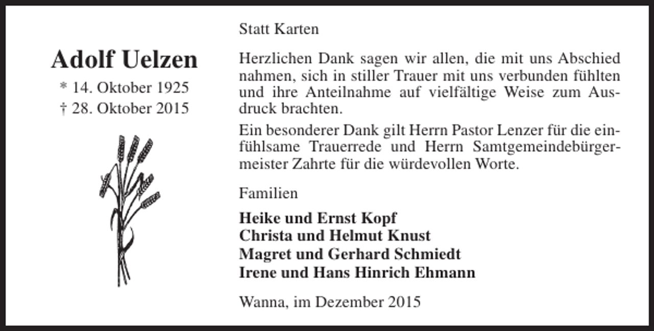 <p>Statt Karten</p><p>Adolf Uelzen<br />* 14. Oktober 1925<br />† 28. Oktober 2015</p><p>Herzlichen Dank sagen wir allen, die mit uns Abschied<br />nahmen, sich in stiller Trauer mit uns verbunden fühlten<br />und ihre Anteilnahme auf vielfältige Weise zum Ausdruck brachten.<br />Ein besonderer Dank gilt Herrn Pastor Lenzer für die einfühlsame Trauerrede und Herrn Samtgemeindebürgermeister Zahrte für die würdevollen Worte.<br />Familien<br />Heike und Ernst Kopf<br />Christa und Helmut Knust<br />Magret und Gerhard Schmiedt<br />Irene und Hans Hinrich Ehmann<br />Wanna, im Dezember 2015</p>