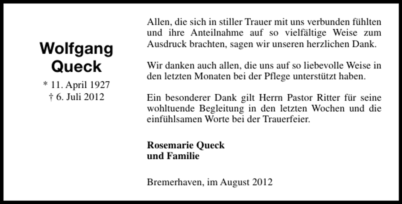 <p>Wolfgang<br />Queck<br />* 11. April 1927<br />† 6. Juli 2012</p><p>Allen, die sich in stiller Trauer mit uns verbunden fühlten<br />und ihre Anteilnahme auf so vielfältige Weise zum<br />Ausdruck brachten, sagen wir unseren herzlichen Dank.<br />Wir danken auch allen, die uns auf so liebevolle Weise in<br />den letzten Monaten bei der Pflege unterstützt haben.<br />Ein besonderer Dank gilt Herrn Pastor Ritter für seine<br />wohltuende Begleitung in den letzten Wochen und die<br />einfühlsamen Worte bei der Trauerfeier.<br />Rosemarie Queck<br />und Familie<br />Bremerhaven, im August 2012</p>