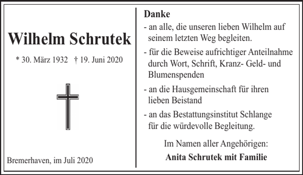 <p>Danke</p><p>Wilhelm Schrutek<br />* 30. März 1932 † 19. Juni 2020</p><p>Bremerhaven, im Juli 2020</p><p>- an alle, die unseren lieben Wilhelm auf<br />seinem letzten Weg begleiten.<br />- für die Beweise aufrichtiger Anteilnahme<br />durch Wort, Schrift, Kranz- Geld- und<br />Blumenspenden<br />- an die Hausgemeinschaft für ihren<br />lieben Beistand<br />- an das Bestattungsinstitut Schlange<br />für die würdevolle Begleitung.<br />Im Namen aller Angehörigen:<br />Anita Schrutek mit Familie</p>