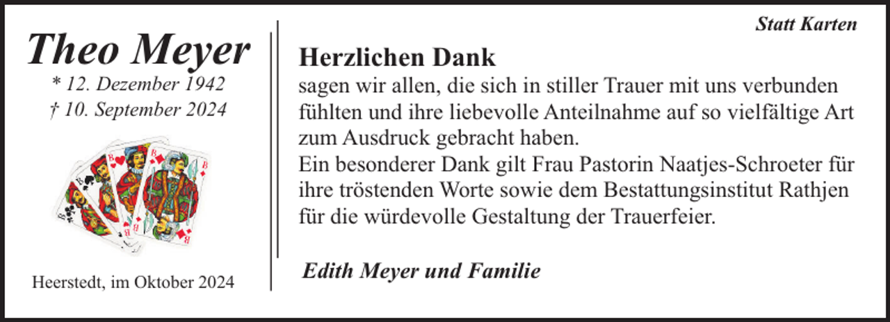 <p>Theo Meyer<br />* 12. Dezember 1942<br />† 10. September 2024</p><p>Heerstedt, im Oktober 2024</p><p>Statt Karten</p><p>Herzlichen Dank</p><p>sagen wir allen, die sich in stiller Trauer mit uns verbunden<br />fühlten und ihre liebevolle Anteilnahme auf so vielfältige Art<br />zum Ausdruck gebracht haben.<br />Ein besonderer Dank gilt Frau Pastorin Naatjes-Schroeter für<br />ihre tröstenden Worte sowie dem Bestattungsinstitut Rathjen<br />für die würdevolle Gestaltung der Trauerfeier.<br />Edith Meyer und Familie</p>