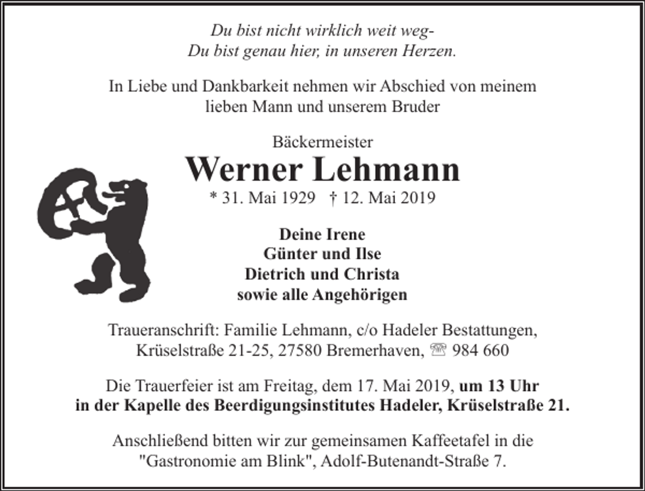 <p>Du bist nicht wirklich weit wegDu bist genau hier, in unseren Herzen.<br />In Liebe und Dankbarkeit nehmen wir Abschied von meinem<br />lieben Mann und unserem Bruder<br />Bäckermeister</p><p>Werner Lehmann<br />* 31. Mai 1929 † 12. Mai 2019<br />Deine Irene<br />Günter und Ilse<br />Dietrich und Christa<br />sowie alle Angehörigen<br />Traueranschrift: Familie Lehmann, c/o Hadeler Bestattungen,<br />Krüselstraße 21-25, 27580 Bremerhaven, ' 984 660<br />Die Trauerfeier ist am Freitag, dem 17. Mai 2019, um 13 Uhr<br />in der Kapelle des Beerdigungsinstitutes Hadeler, Krüselstraße 21.<br />Anschließend bitten wir zur gemeinsamen Kaffeetafel in die<br />"Gastronomie am Blink", Adolf-Butenandt-Straße 7.</p>