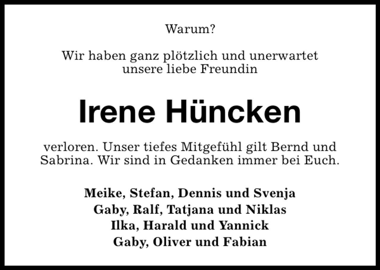 <p>Warum?<br />Wir haben ganz plötzlich und unerwartet<br />unsere liebe Freundin</p>
<p>Irene Hüncken<br />verloren. Unser tiefes Mitgefühl gilt Bernd und<br />Sabrina. Wir sind in Gedanken immer bei Euch.<br />Meike, Stefan, Dennis und Svenja<br />Gaby, Ralf, Tatjana und Niklas<br />Ilka, Harald und Yannick<br />Gaby, Oliver und Fabian</p>