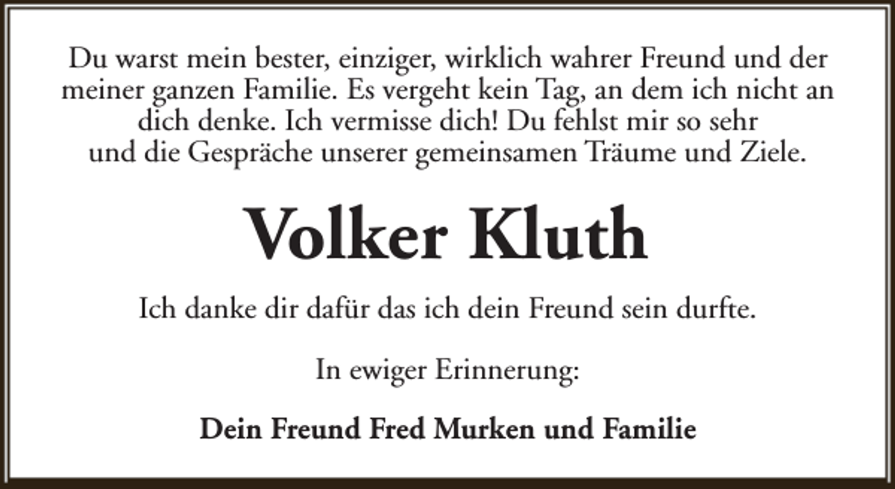 <p>Du warst mein bester, einziger, wirklich wahrer Freund und der<br />meiner ganzen Familie. Es vergeht kein Tag, an dem ich nicht an<br />dich denke. Ich vermisse dich! Du fehlst mir so sehr<br />und die Gespräche unserer gemeinsamen Träume und Ziele.</p><p>Volker Kluth<br />Ich danke dir dafür das ich dein Freund sein durfte.<br />In ewiger Erinnerung:<br />Dein Freund Fred Murken und Familie</p>