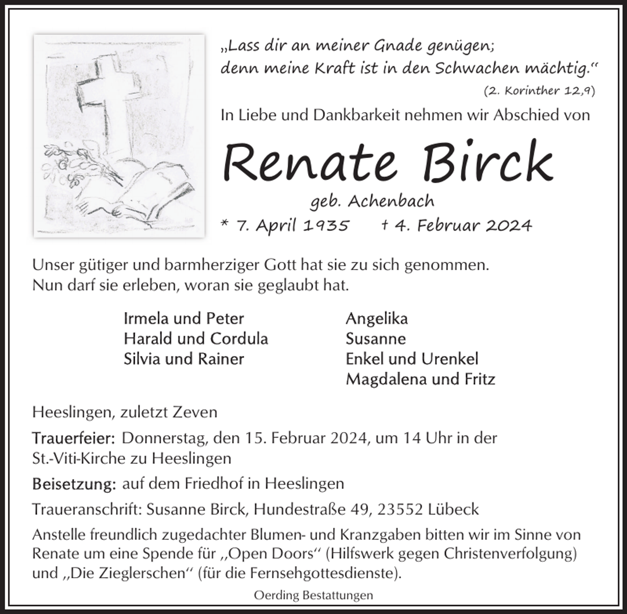 <p>‚‚Lass dir an meiner Gnade genügen;<br />denn meine Kraft ist in den Schwachen mächtig.‘‘<br />(2. Korinther 12,9)</p><p>In Liebe und Dankbarkeit nehmen wir Abschied von</p><p>Renate Birck<br />geb. Achenbach</p><p>* 7. April 1935</p><p>† 4. Februar 2024</p><p>Unser gütiger und barmherziger Gott hat sie zu sich genommen.<br />Nun darf sie erleben, woran sie geglaubt hat.</p><p>Heeslingen, zuletzt Zeven<br />Donnerstag, den 15. Februar 2024, um 14 Uhr in der<br />St.-Viti-Kirche zu Heeslingen<br />auf dem Friedhof in Heeslingen<br />Traueranschrift: Susanne Birck, Hundestraße 49, 23552 Lübeck<br />Anstelle freundlich zugedachter Blumen- und Kranzgaben bitten wir im Sinne von<br />Renate um eine Spende für ‚‚Open Doors‘‘ (Hilfswerk gegen Christenverfolgung)<br />und ‚‚Die Zieglerschen‘‘ (für die Fernsehgottesdienste).<br />Oerding Bestattungen</p>