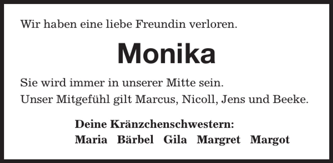 <p>Wir haben eine liebe Freundin verloren.</p><p>Monika<br />Sie wird immer in unserer Mitte sein.<br />Unser Mitgefühl gilt Marcus, Nicoll, Jens und Beeke.<br />Deine Kränzchenschwestern:<br />Maria Bärbel Gila Margret Margot</p>