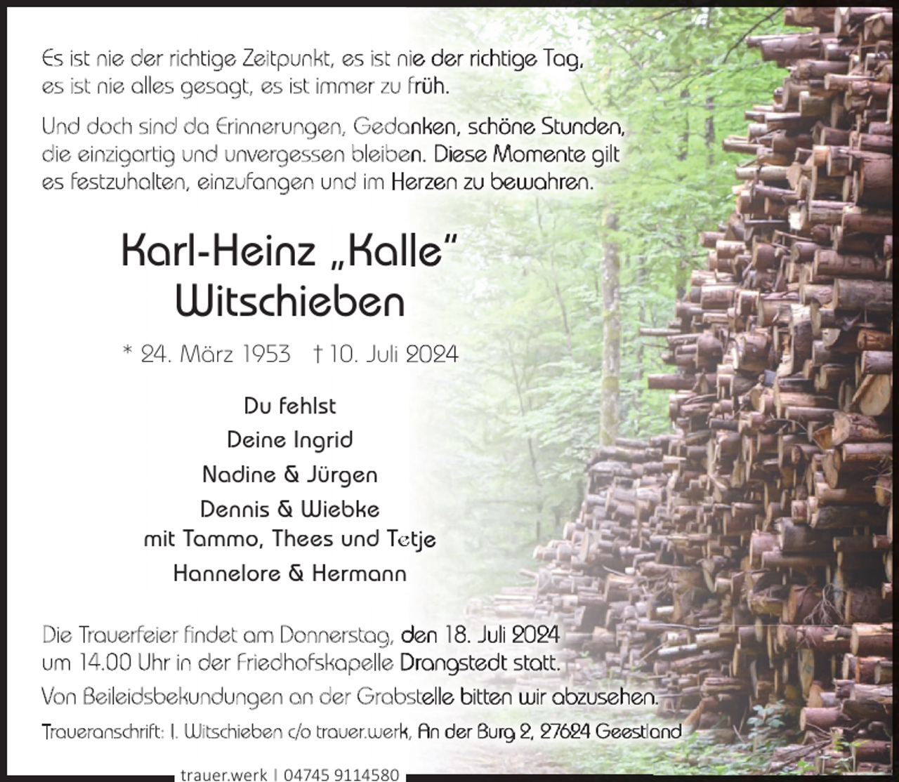 <p>Es ist nie der richtige Zeitpunkt, es ist ni<br />es ist nie alles gesagt, es ist immer zu f<br />Und doch sind da Erinnerungen, Geda<br />die einzigartig und unvergessen bleibe<br />es festzuhalten, einzufangen und im He</p>
<p>Karl-Heinz „Kal<br />Witschieben<br />* 24. März 1953 † 10. Juli<br />Du fehlst<br />Deine Ingrid<br />Nadine &amp; Jürgen<br />Dennis &amp; Wiebke<br />mit Tammo, Thees und Te<br />et<br />Hannelore &amp; Hermann<br />Die Trauerfeier findet am Donnerstag, d<br />um 14. Uhr in der Friedhofskapelle D<br />Von Beileidsbekundungen an der Grabst<br />Traueranschrift: I. Witschieben c/o trauer.werk,<br />trauer.werk | 04745 9114580</p>