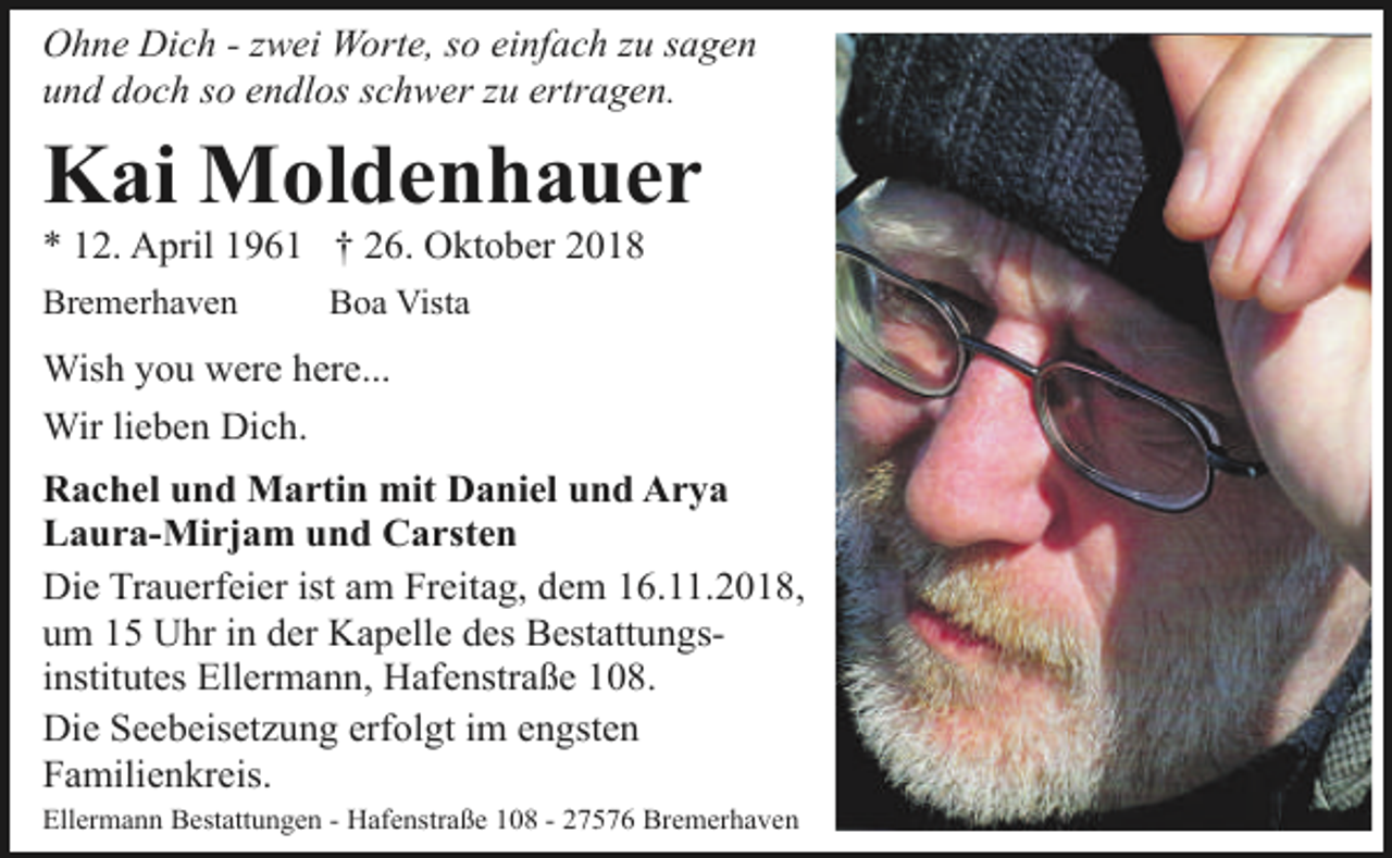 <p>Ohne Dich - zwei Worte, so einfach zu sagen<br />und doch so endlos schwer zu ertragen.</p>
<p>Kai Moldenhauer<br />* 12. April 1961 † 26. Oktober 2018</p>
<p>Bremerhaven</p>
<p>Boa Vista</p>
<p>Wish you were here...<br />Wir lieben Dich.<br />Rachel und Martin mit Daniel und Arya<br />Laura-Mirjam und Carsten<br />Die Trauerfeier ist am Freitag, dem 16.11.2018,<br />um 15 Uhr in der Kapelle des Bestattungsinstitutes Ellermann, Hafenstraße 108.<br />Die Seebeisetzung erfolgt im engsten<br />Familienkreis.<br />Ellermann Bestattungen - Hafenstraße 108 - 27576 Bremerhaven</p>