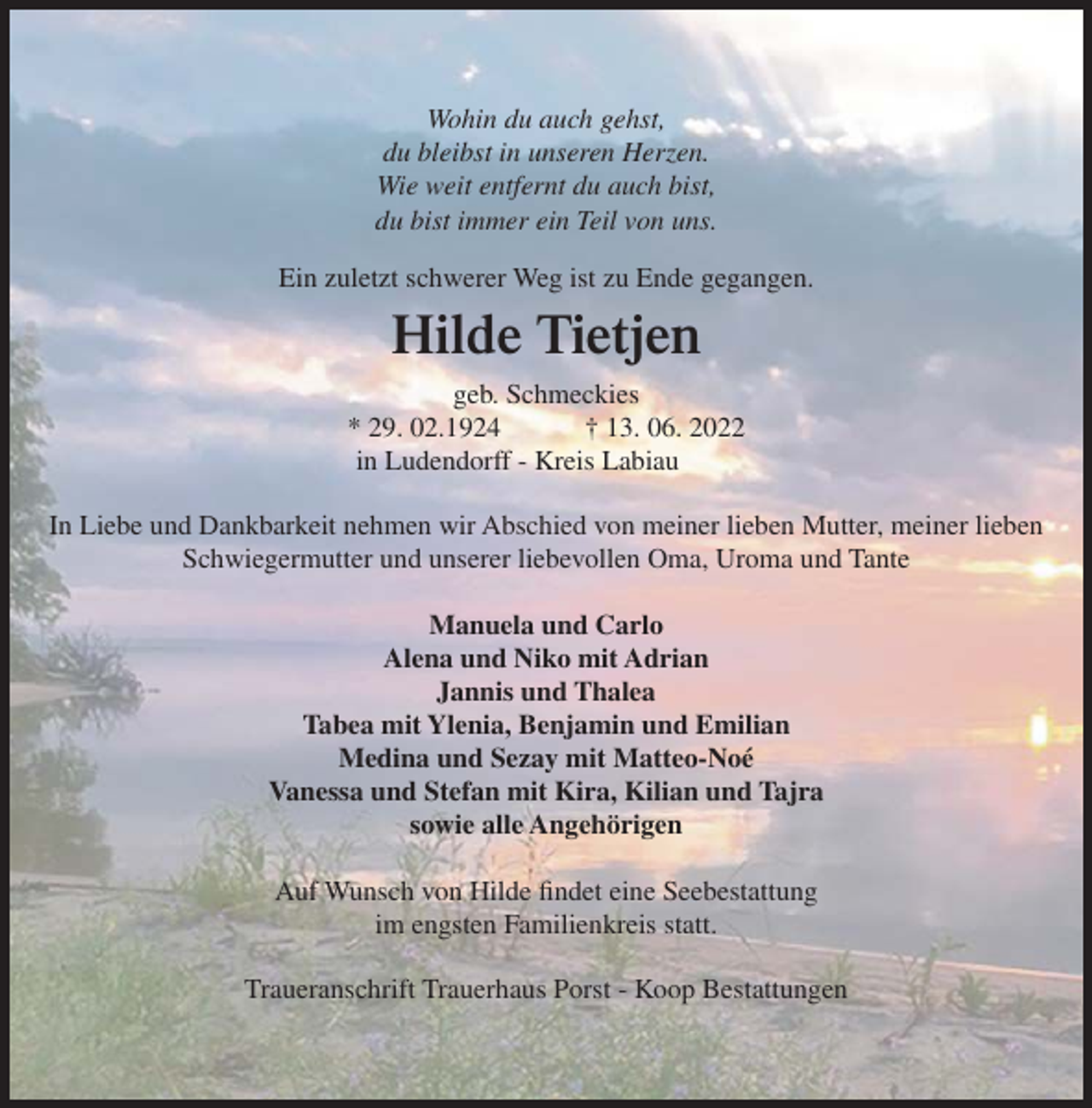 <p>Wohin du auch gehst,<br />du bleibst in unseren Herzen.<br />Wie weit entfernt du auch bist,<br />du bist immer ein Teil von uns.<br />Ein zuletzt schwerer Weg ist zu Ende gegangen.</p><p>Hilde Tietjen<br />geb. Schmeckies<br />* 29. 02.1924<br />† 13. 06. 2022<br />in Ludendorff - Kreis Labiau<br />In Liebe und Dankbarkeit nehmen wir Abschied von meiner lieben Mutter, meiner lieben<br />Schwiegermutter und unserer liebevollen Oma, Uroma und Tante<br />Manuela und Carlo<br />Alena und Niko mit Adrian<br />Jannis und Thalea<br />Tabea mit Ylenia, Benjamin und Emilian<br />Medina und Sezay mit Matteo-Noé<br />Vanessa und Stefan mit Kira, Kilian und Tajra<br />sowie alle Angehörigen<br />Auf Wunsch von Hilde findet eine Seebestattung<br />im engsten Familienkreis statt.<br />Traueranschrift Trauerhaus Porst - Koop Bestattungen</p>