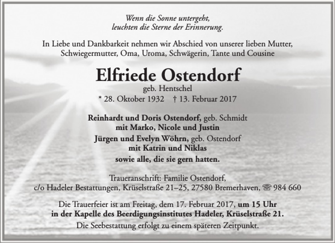 <p>Wenn die Sonne untergeht,<br />leuchten die Sterne der Erinnerung.<br />In Liebe und Dankbarkeit nehmen wir Abschied von unserer lieben Mutter,<br />Schwiegermutter, Oma, Uroma, Schwägerin, Tante und Cousine</p><p>Elfriede Ostendorf<br />geb. Hentschel<br />* 28. Oktober 1932 † 13. Februar 2017</p><p>Reinhardt und Doris Ostendorf, geb. Schmidt<br />mit Marko, Nicole und Justin<br />Jürgen und Evelyn Wöhrn, geb. Ostendorf<br />mit Katrin und Niklas<br />sowie alle, die sie gern hatten.<br />Traueranschrift: Familie Ostendorf,<br />c/o Hadeler Bestattungen, Krüselstraße 21–25, 27580 Bremerhaven,  984 660<br />Die Trauerfeier ist am Freitag, dem 17. Februar 2017, um 15 Uhr<br />in der Kapelle des Beerdigungsinstitutes Hadeler, Krüselstraße 21.<br />Die Seebestattung erfolgt zu einem späteren Zeitpunkt.</p>