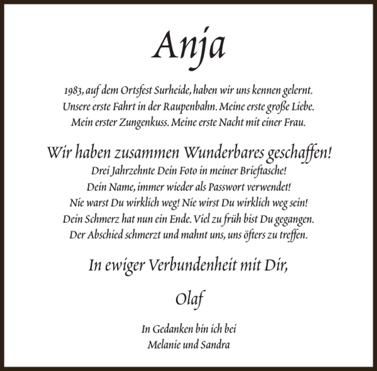 <p>Anja<br />1983,auf dem Ortsfest Surheide,haben wir uns kennen gelernt.<br />Unsere erste Fahrt in der Raupenbahn.Meine erste große Liebe.<br />Mein erster Zungenkuss.Meine erste Nacht mit einer Frau.</p><p>Wir haben zusammen Wunderbares geschaffen!<br />Drei Jahrzehnte Dein Foto in meiner Brieftasche!<br />Dein Name,immer wieder als Passwort verwendet!<br />Nie warst Du wirklich weg! Nie wirst Du wirklich weg sein!<br />Dein Schmerz hat nun ein Ende.Viel zu früh bist Du gegangen.<br />Der Abschied schmerzt und mahnt uns,uns öfters zu treffen.</p><p>In ewiger Verbundenheit mit Dir,<br />Olaf<br />In Gedanken bin ich bei<br />Melanie und Sandra</p>