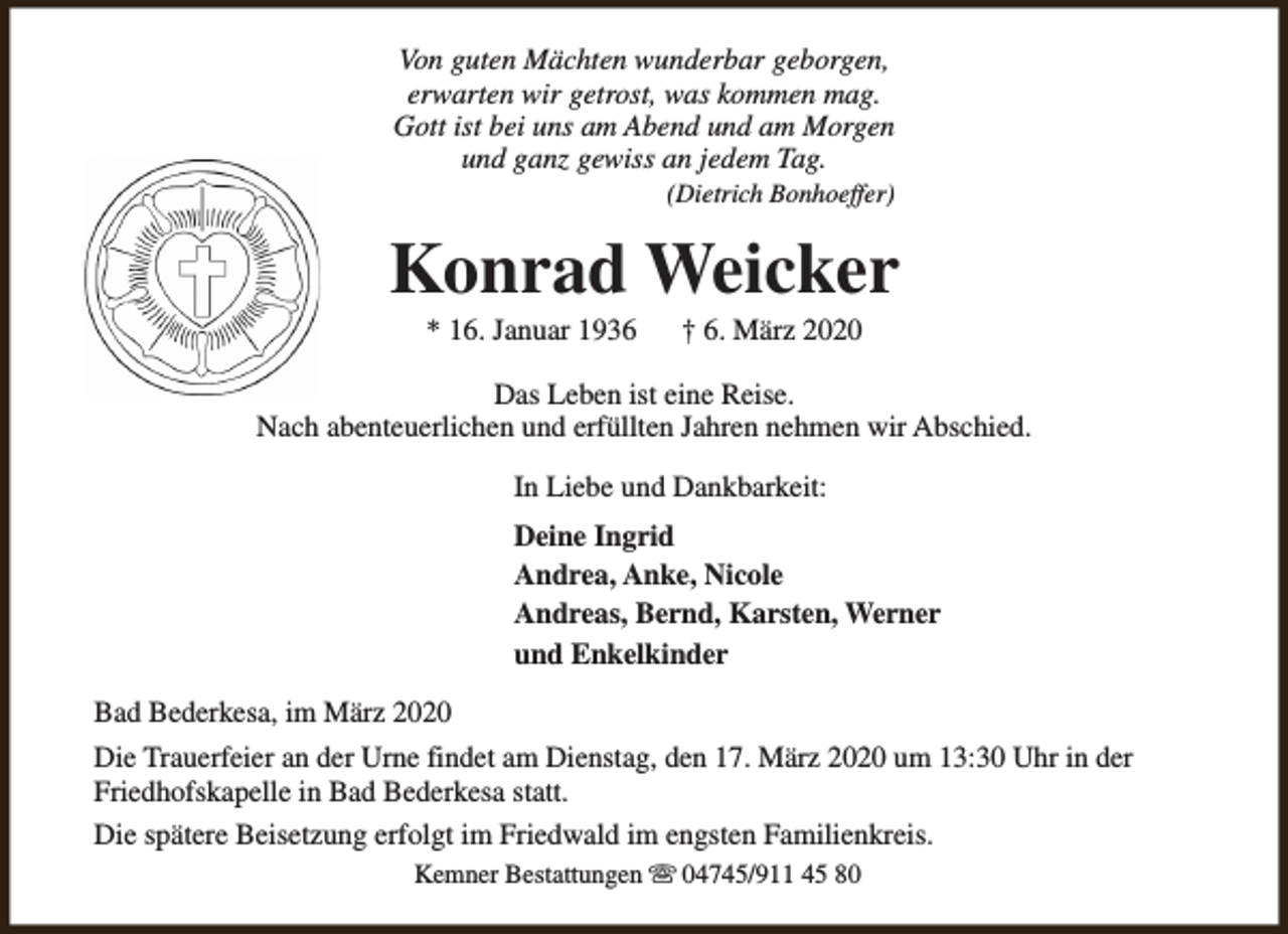 <p>Von guten Mächten wunderbar geborgen,<br />erwarten wir getrost, was kommen mag.<br />Gott ist bei uns am Abend und am Morgen<br />und ganz gewiss an jedem Tag.<br />(Dietrich Bonhoeffer)</p><p>Konrad Weicker<br />* 16. Januar 1936</p><p>† 6. März 2020</p><p>Das Leben ist eine Reise.<br />Nach abenteuerlichen und erfüllten Jahren nehmen wir Abschied.<br />In Liebe und Dankbarkeit:<br />Deine Ingrid<br />Andrea, Anke, Nicole<br />Andreas, Bernd, Karsten, Werner<br />und Enkelkinder<br />Bad Bederkesa, im März 2020<br />Die Trauerfeier an der Urne findet am Dienstag, den 17. März 2020 um 13:30 Uhr in der<br />Friedhofskapelle in Bad Bederkesa statt.<br />Die spätere Beisetzung erfolgt im Friedwald im engsten Familienkreis.<br />Kemner Bestattungen s 04745/911 45 80</p>