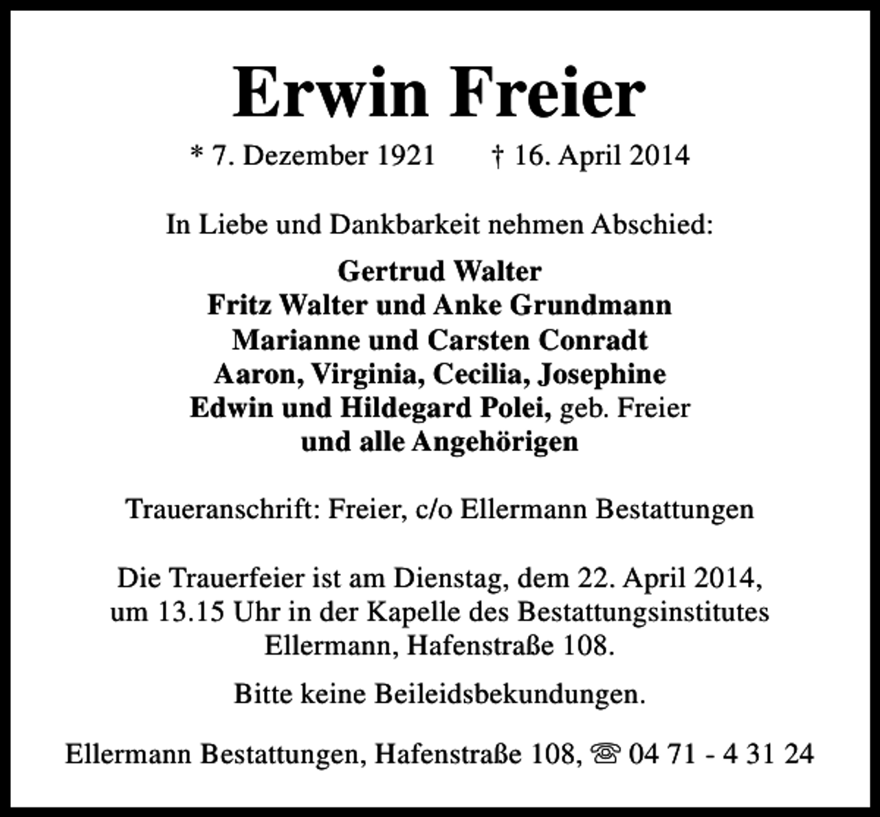 <p>Erwin Freier</p><p>* 7. Dezember 1921</p><p>† 16. April 2014</p><p>In Liebe und Dankbarkeit nehmen Abschied:<br />Gertrud Walter<br />Fritz Walter und Anke Grundmann<br />Marianne und Carsten Conradt<br />Aaron, Virginia, Cecilia, Josephine<br />Edwin und Hildegard Polei, geb. Freier<br />und alle Angehörigen<br />Traueranschrift: Freier, c/o Ellermann Bestattungen<br />Die Trauerfeier ist am Dienstag, dem 22. April 2014,<br />um 13.15 Uhr in der Kapelle des Bestattungsinstitutes<br />Ellermann, Hafenstraße 108.<br />Bitte keine Beileidsbekundungen.<br />Ellermann Bestattungen, Hafenstraße 108, s 04 71 - 4 31 24</p>