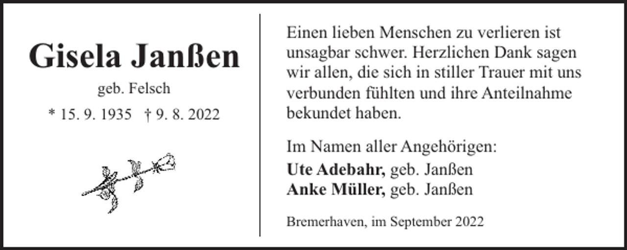 <p>Gisela Janßen<br />geb. Felsch</p><p>* 15. 9. 1935 † 9. 8. 2022</p><p>Einen lieben Menschen zu verlieren ist<br />unsagbar schwer. Herzlichen Dank sagen<br />wir allen, die sich in stiller Trauer mit uns<br />verbunden fühlten und ihre Anteilnahme<br />bekundet haben.<br />Im Namen aller Angehörigen:<br />Ute Adebahr, geb. Janßen<br />Anke Müller, geb. Janßen<br />Bremerhaven, im September 2022</p>