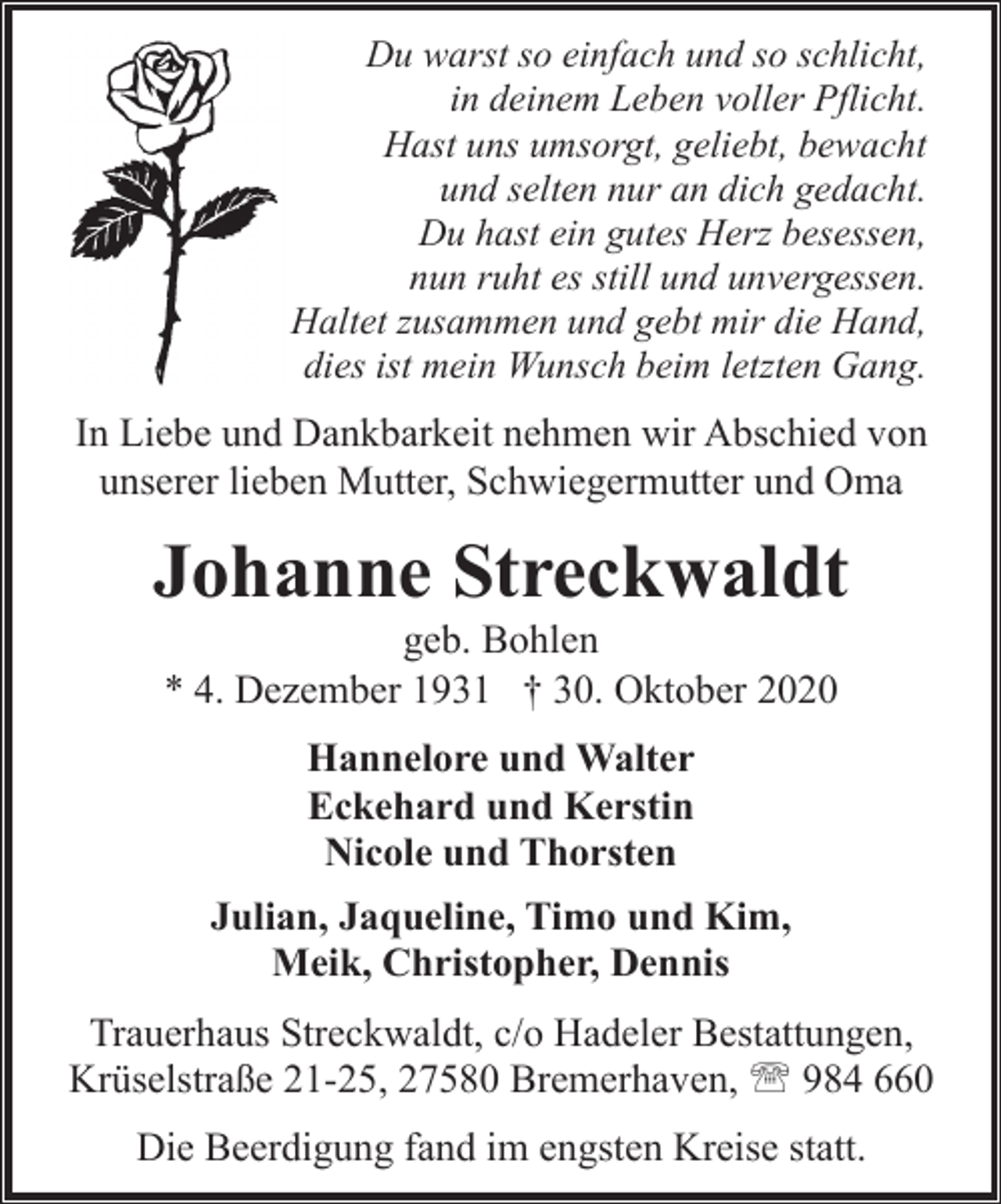 <p>Du warst so einfach und so schlicht,<br />in deinem Leben voller Pflicht.<br />Hast uns umsorgt, geliebt, bewacht<br />und selten nur an dich gedacht.<br />Du hast ein gutes Herz besessen,<br />nun ruht es still und unvergessen.<br />Haltet zusammen und gebt mir die Hand,<br />dies ist mein Wunsch beim letzten Gang.</p><p>In Liebe und Dankbarkeit nehmen wir Abschied von<br />unserer lieben Mutter, Schwiegermutter und Oma</p><p>Johanne Streckwaldt<br />geb. Bohlen<br />* 4. Dezember 1931 † 30. Oktober 2020<br />Hannelore und Walter<br />Eckehard und Kerstin<br />Nicole und Thorsten<br />Julian, Jaqueline, Timo und Kim,<br />Meik, Christopher, Dennis<br />Trauerhaus Streckwaldt, c/o Hadeler Bestattungen,<br />Krüselstraße 21-25, 27580 Bremerhaven, ' 984 660<br />Die Beerdigung fand im engsten Kreise statt.</p>