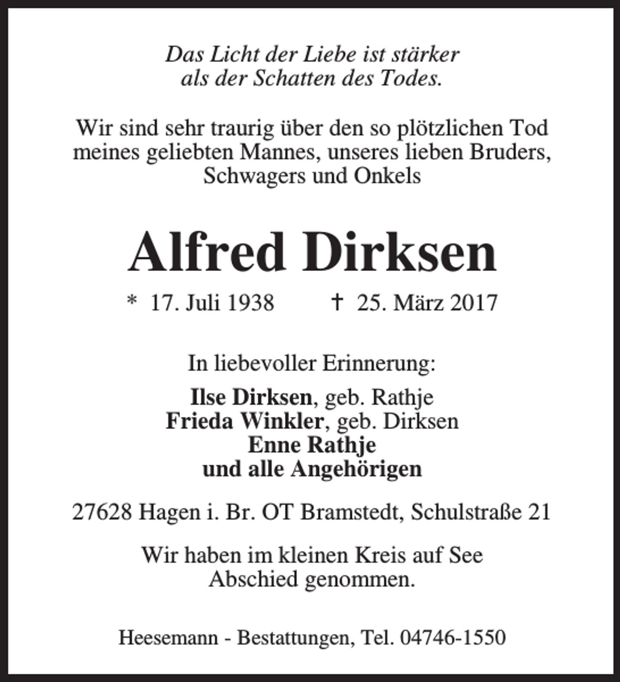 <p>Das Licht der Liebe ist stärker<br />als der Schatten des Todes.<br />Wir sind sehr traurig über den so plötzlichen Tod<br />meines geliebten Mannes, unseres lieben Bruders,<br />Schwagers und Onkels</p><p>Alfred Dirksen</p><p>* 17. Juli 1938</p><p>B 25. März 2017</p><p>In liebevoller Erinnerung:<br />Ilse Dirksen, geb. Rathje<br />Frieda Winkler, geb. Dirksen<br />Enne Rathje<br />und alle Angehörigen<br />27628 Hagen i. Br. OT Bramstedt, Schulstraße 21<br />Wir haben im kleinen Kreis auf See<br />Abschied genommen.<br />Heesemann - Bestattungen, Tel. 04746-1550</p>