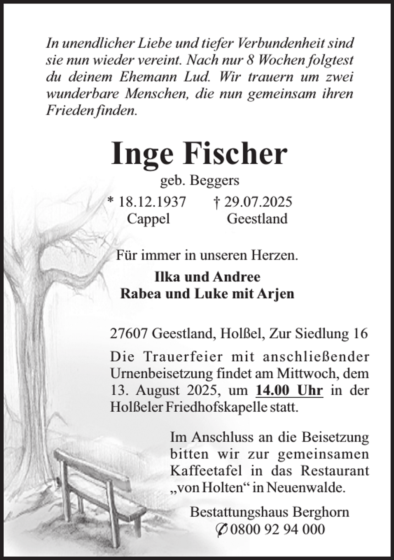 <p>In unendlicher Liebe und tiefer Verbundenheit sind<br />sie nun wieder vereint. Nach nur 8 Wochen folgtest<br />du deinem Ehemann Lud. Wir trauern um zwei<br />wunderbare Menschen, die nun gemeinsam ihren<br />Frieden finden.</p><p>Inge Fischer</p><p>geb. Beggers<br />* 18.12.1937<br />† 29.07.2025<br />Cappel<br />Geestland<br />Für immer in unseren Herzen.<br />Ilka und Andree<br />Rabea und Luke mit Arjen<br />27607 Geestland, Holßel, Zur Siedlung 16<br />Die Trauerfeier mit anschließender<br />Urnenbeisetzung findet am Mittwoch, dem<br />13. August 2025, um 14.00 Uhr in der<br />Holßeler Friedhofskapelle statt.<br />Im Anschluss an die Beisetzung<br />bitten wir zur gemeinsamen<br />Kaffeetafel in das Restaurant<br />„von Holten“ in Neuenwalde.<br />Bestattungshaus Berghorn<br />* 0800 92 94 000</p>