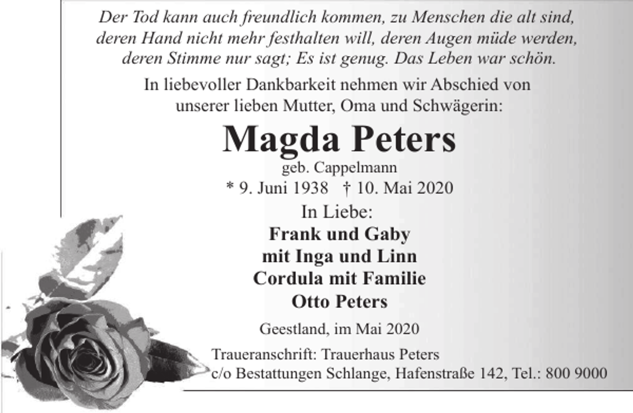 <p>Der Tod kann auch freundlich kommen, zu Menschen die alt sind,<br />deren Hand nicht mehr festhalten will, deren Augen müde werden,<br />deren Stimme nur sagt; Es ist genug. Das Leben war schön.<br />In liebevoller Dankbarkeit nehmen wir Abschied von<br />unserer lieben Mutter, Oma und Schwägerin:</p>
<p>Magda Peters<br />geb. Cappelmann</p>
<p>* 9. Juni 1938 † 10. Mai 2020</p>
<p>In Liebe:<br />Frank und Gaby<br />mit Inga und Linn<br />Cordula mit Familie<br />Otto Peters<br />Geestland, im Mai 2020</p>
<p>Traueranschrift: Trauerhaus Peters<br />c/o Bestattungen Schlange, Hafenstraße 142, Tel.: 800 9000</p>