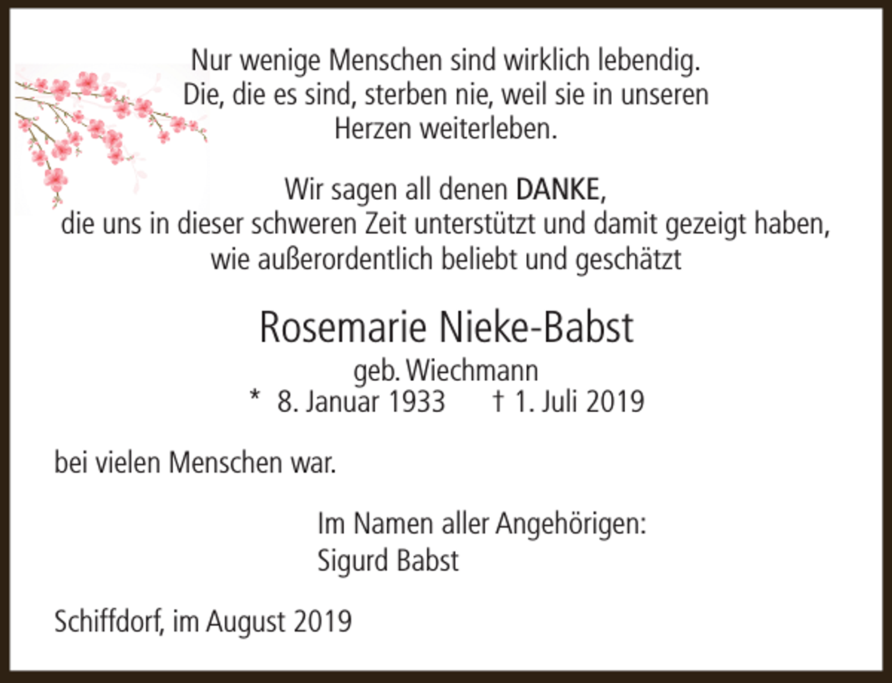 <p>Nur wenige Menschen sind wirklich lebendig.<br />Die, die es sind, sterben nie, weil sie in unseren<br />Herzen weiterleben.<br />Wir sagen all denen DANKE,<br />die uns in dieser schweren Zeit unterstützt und damit gezeigt haben,<br />wie außerordentlich beliebt und geschätzt</p><p>Rosemarie Nieke-Babst</p><p>geb. Wiechmann<br />* 8. Januar 1933 † 1. Juli 2019<br />bei vielen Menschen war.<br />Im Namen aller Angehörigen:<br />Sigurd Babst<br />Schiffdorf, im August 2019</p>