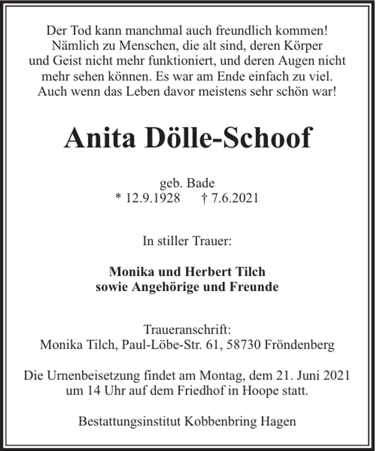 <p>Der Tod kann manchmal auch freundlich kommen!<br />Nämlich zu Menschen, die alt sind, deren Körper<br />und Geist nicht mehr funktioniert, und deren Augen nicht<br />mehr sehen können. Es war am Ende einfach zu viel.<br />Auch wenn das Leben davor meistens sehr schön war!</p><p>Anita Dölle-Schoof<br />geb. Bade<br />* 12.9.1928 † 7.6.2021<br />In stiller Trauer:<br />Monika und Herbert Tilch<br />sowie Angehörige und Freunde<br />Traueranschrift:<br />Monika Tilch, Paul-Löbe-Str. 61, 58730 Fröndenberg<br />Die Urnenbeisetzung findet am Montag, dem 21. Juni 2021<br />um 14 Uhr auf dem Friedhof in Hoope statt.<br />Bestattungsinstitut Kobbenbring Hagen</p>